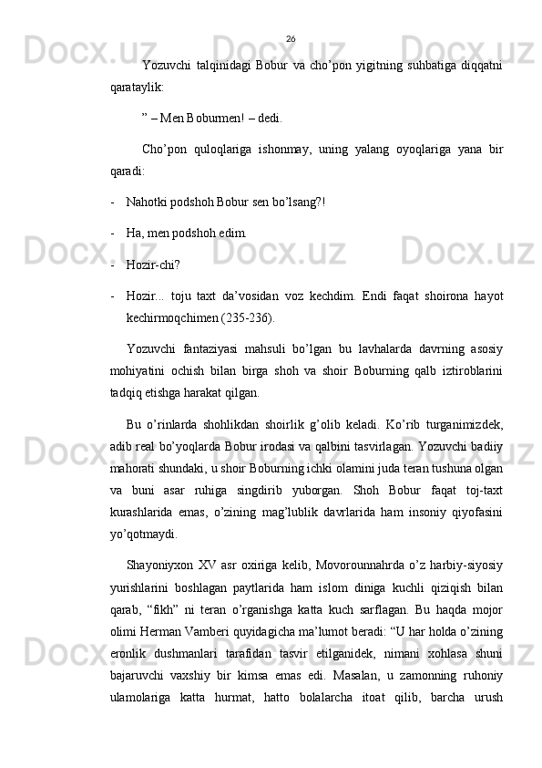 26
Yozuvchi   talqinidagi   Bobur   va   cho’pon   yigitning   suhbatiga   diqqatni
qarataylik:
” – Men Boburmen! – dedi.
Cho’pon   quloqlariga   ishonmay,   uning   yalang   oyoqlariga   yana   bir
qaradi:
- Nahotki podshoh Bobur sen bo’lsang?!
- Ha, men podshoh edim.
- Hozir-chi?
- Hozir...   toju   taxt   da’vosidan   voz   kechdim.   Endi   faqat   shoirona   hayot
kechirmoqchimen (235-236).
Yozuvchi   fantaziyasi   mahsuli   bo’lgan   bu   lavhalarda   davrning   asosiy
mohiyatini   ochish   bilan   birga   shoh   va   shoir   Boburning   qalb   iztiroblarini
tadqiq etishga harakat qilgan.
Bu   o’rinlarda   shohlikdan   shoirlik   g’olib   keladi.   Ko’rib   turganimizdek,
adib real bo’yoqlarda Bobur irodasi va qalbini tasvirlagan. Yozuvchi badiiy
mahorati shundaki, u shoir Boburning ichki olamini juda teran tushuna olgan
va   buni   asar   ruhiga   singdirib   yuborgan.   Shoh   Bobur   faqat   toj-taxt
kurashlarida   emas,   o’zining   mag’lublik   davrlarida   ham   insoniy   qiyofasini
yo’qotmaydi.
Shayoniyxon   XV   asr   oxiriga   kelib,   Movorounnahrda   o’z   harbiy-siyosiy
yurishlarini   boshlagan   paytlarida   ham   islom   diniga   kuchli   qiziqish   bilan
qarab,   “fikh”   ni   teran   o’rganishga   katta   kuch   sarflagan.   Bu   haqda   mojor
olimi Herman Vamberi quyidagicha ma’lumot beradi: “U har holda o’zining
eronlik   dushmanlari   tarafidan   tasvir   etilganidek,   nimani   xohlasa   shuni
bajaruvchi   vaxshiy   bir   kimsa   emas   edi.   Masalan,   u   zamonning   ruhoniy
ulamolariga   katta   hurmat,   hatto   bolalarcha   itoat   qilib,   barcha   urush 