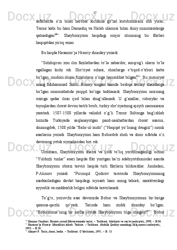 27
safarlarida   o’zi   bilan   barobar   kichkina   go’zal   kutubxonasini   olib   yurar,
Temur  kabi  bu ham  Damashq  va Halab ulamosi  bilan diniy munozaralarga
qatnashgan 10
”.   Shayboniyxon   haqidagi   mojor   olimining   bu   fikrlari
haqiqatdan yiroq emas.
Bu haqda Hasanxo’ja Nisoriy shunday yozadi:
“Sohibqiron   xon   ilm   fazilatlardan   to’la   xabardor,   aniqrog’i   ularni   to’la
egallagan   kishi   edi.   She’riyat   sohasi,   shoirlarga   e’tiqod-e’tibori   katta
bo’lgan, mudom olimu fuzalolarni o’ziga hamsuhbat bilgan 11
”. Bu xususiyat
uning   Muhammad   Solih,   Binoiy   singari   hamda   boshqa   tarixiy   shaxslarga
bo’lgan   munosabatida   yaqqol   ko’zga   tashlanadi.   Shayboniyxon   umrining
oxiriga   qadar   ilmu   ijod   bilan   shug’ullanadi.   U   g’azallar,   ruboiylar   va
tuyuqlardan iborat devon tartib berib, turkiy she’riyatning ajoyib namunasini
yaratadi.   1507-1508   yillarda   valiahd   o’g’li   Temur   Sultonga   bag’ishlab
hozirda   Turkiyada   saqlanayotgan   pand-nasihatlardan   iborat   asarini,
shuningdek, 1508 yilda “Bahr-ul-xudo” (“Haqiqat yo’lining dengizi”) nomli
asarlarini   yozadi.   Shayboniyxon   ham   Boburdek   shoh   va   shoir   sifatida   o’z
davrining yetuk siymolaridan biri edi.
Umuman,   Shayboniyxon   shaxsi   va   ijodi   to’liq   yoritilmaganligi   uchun
“Yulduzli   tunlar”   asari   haqida   fikr   yuritgan   ba’zi   adabiyotshunoslar   asarda
Shayboniyxon   obrazi   tasviri   haqida   turli   fikrlarni   bildiradilar.   Jumladan,
P.Alimov   yozadi:   “Pirimqul   Qodirov   tasvirida   Shayboniyxonning
markazlashgan   davlat   haqidagi   siyosati   ham   uning   tabiati,   xarakteridagi
ayyorlik va makkorlik belgisi sifatida tasvirlanadi.
To’g’ri,   yozuvchi   asar   davomida   Bobur   va   Shayboniyxonni   bir-biriga
qarama-qarshi   qo’yadi.   Tarixda   ham   xuddi   shunday   bo’lgan.
“Boburnoma”ning   bir   necha   joyida   Shayboniyxon   tilga   olingan 12
”.     Bobur
10
 Herman Vamberi. Buxoro yoxud Movarounnahr tarixi. – Toshkent: Adabiyot va san’at nashriyoti, 1990. – B.96. 
11
 Hasanxo’ja Nisoriy. Muzakkiri ahbob. Tazkira. – Toshkent: Abdulla Qodiriy nomidagi Xalq merosi nashriyoti, 
1993. – B.20.
12
 Alimov P. Tarix, shaxs, badia. – Toshkent: O’zbekiston, 1991. – B. 53. 
