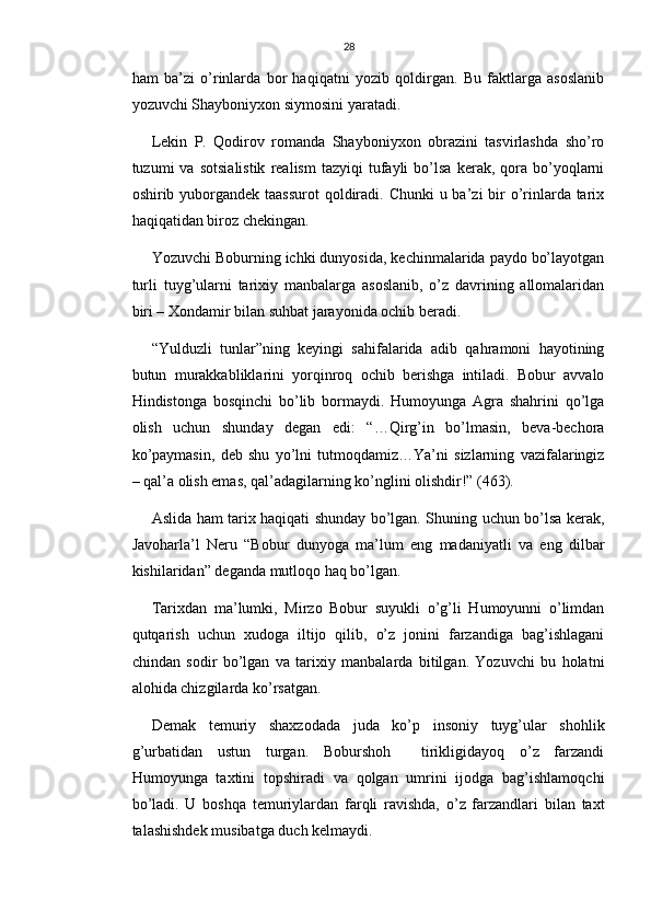 28
ham   ba’zi   o’rinlarda   bor   haqiqatni   yozib   qoldirgan.   Bu   faktlarga   asoslanib
yozuvchi Shayboniyxon siymosini yaratadi.
Lekin   P.   Qodirov   romanda   Shayboniyxon   obrazini   tasvirlashda   sho’ro
tuzumi   va   sotsialistik   realism   tazyiqi   tufayli   bo’lsa   kerak,   qora   bo’yoqlarni
oshirib yuborgandek taassurot  qoldiradi. Chunki  u ba’zi  bir  o’rinlarda tarix
haqiqatidan biroz chekingan. 
Yozuvchi Boburning ichki dunyosida, kechinmalarida paydo bo’layotgan
turli   tuyg’ularni   tarixiy   manbalarga   asoslanib,   o’z   davrining   allomalaridan
biri – Xondamir bilan suhbat jarayonida ochib beradi.
“Yulduzli   tunlar”ning   keyingi   sahifalarida   adib   qahramoni   hayotining
butun   murakkabliklarini   yorqinroq   ochib   berishga   intiladi.   Bobur   avvalo
Hindistonga   bosqinchi   bo’lib   bormaydi.   Humoyunga   Agra   shahrini   qo’lga
olish   uchun   shunday   degan   edi:   “…Qirg’in   bo’lmasin,   beva-bechora
ko’paymasin,   deb   shu   yo’lni   tutmoqdamiz…Ya’ni   sizlarning   vazifalaringiz
– qal’a olish emas, qal’adagilarning ko’nglini olishdir!” (463).
Aslida ham tarix haqiqati shunday bo’lgan. Shuning uchun bo’lsa kerak,
Javoharla’l   Neru   “Bobur   dunyoga   ma’lum   eng   madaniyatli   va   eng   dilbar
kishilaridan” deganda mutloqo haq bo’lgan.
Tarixdan   ma’lumki,   Mirzo   Bobur   suyukli   o’g’li   Humoyunni   o’limdan
qutqarish   uchun   xudoga   iltijo   qilib,   o’z   jonini   farzandiga   bag’ishlagani
chindan   sodir   bo’lgan   va   tarixiy   manbalarda   bitilgan.   Yozuvchi   bu   holatni
alohida chizgilarda ko’rsatgan.
Demak   temuriy   shaxzodada   juda   ko’p   insoniy   tuyg’ular   shohlik
g’urbatidan   ustun   turgan.   Boburshoh     tirikligidayoq   o’z   farzandi
Humoyunga   taxtini   topshiradi   va   qolgan   umrini   ijodga   bag’ishlamoqchi
bo’ladi.   U   boshqa   temuriylardan   farqli   ravishda,   o’z   farzandlari   bilan   taxt
talashishdek musibatga duch kelmaydi. 