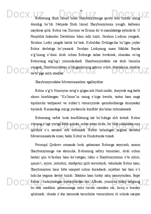 29
Boburning   Shoh   Ismoil   bilan   Shayboniyxonga   qarshi   sulh   tuzishi   uning
donoligi   bo’ldi.   Natijada   Shoh   Ismoil   Shayboniyxonni   yengib,   kallasini
maykosa qildi. Bobur esa Xuroson va Eronni do’st mamlakatga aylantirdi. U
Panjoblik   hukmdor   Davlatxon   bilan   sulh   tuzib,   Ibrohim   Lodiyni   yengadi,
Ibrohim   Lodiy   jangda   halok   bo’ladi,   Kobuldan   Dehligacha   bo’lgan   joylar
Bobur   davlatiga   bo’ysunadi.   Ibrohim   Lodiyning   onasi   Malika   Bayda
o’g’lining   o’chini   olish   uchun   Boburga   zahar   berdiradi,   shundan   so’ng
Boburning   sog’lig’i   yomonlashadi.   Shayboniyzodalar   esa   shoh   Ismoilni
yengadi, Shayboniyxonni o’ldirganlarning qabrini ochib, suyaklarini oladilar
va to’pga solib otadilar.
Shayboniyzodalar Movarounnahrni egallaydilar.
Bobur o’g’li Humoyun sovg’a qilgan asli Hind mulki, dunyoda eng katta
olmos   hisoblangan   “Ko’hinur”ni   uning   o’ziga   berishi,   taxtni   ham   unga
topshirishi   taxtparast   va   ochko’z   temuriyzoda   qarindoshlariga   kinoyaday
tuyuladi. Romandagi oxirgi yordamchi konflikt shu bilan xotimalanadi.
Boburning   vafoti   bosh   konfliktning   hal   bo’lishiga   olib   keladi.   Bobur
o'zining o’zga yurtga kelib qolishi, uchta xotin olishi, bir vaqt ichkilikka ruju
qilishini   o’z   xatolari   deb   tushunadi.   Bobur   birlashgan   yagona   davlatni
Movarounnahrda emas, balki Kobul va Hindistonda tuzadi.
Pirimqul   Qodirov   romanda   bosh   qahramon   Boburga   xayrixoh,   ammo
Shayboniyxonga   esa   aksincha,   Boburning   salbiy   tomonlari,   olish   uchun
hadsiz   qon   to’kishini   ham   ko’rsatgan,   lekin   u   Shayboniyxonni   o’ta   zolim,
qonxo’r, ayyor, xotinboz, shafqatsiz qilib tasvirlaydi, vaholanki Bobur ham,
Shayboniyxon   ham   bitta   maqsad   uchun   kurashadi,   niyatlari   har   kim   o’z
holicha   yagona   davlat   tuzish.   Ikkalasi   ham   turkiy   xalq   namoyondasi,   faqat
Bobur – turkiylashgan temuriylardan biri. Afsuski, yozuvchi turkiy xalqning
bu   ikki   mashhur   qahramoniga   xolis   turishi   mumkin   edi,   biroq   u   bunday
qilolmadi,   chunki   o’sha   zamonda   tarixchilar   temuriylarni   til   uchida   maqtar 