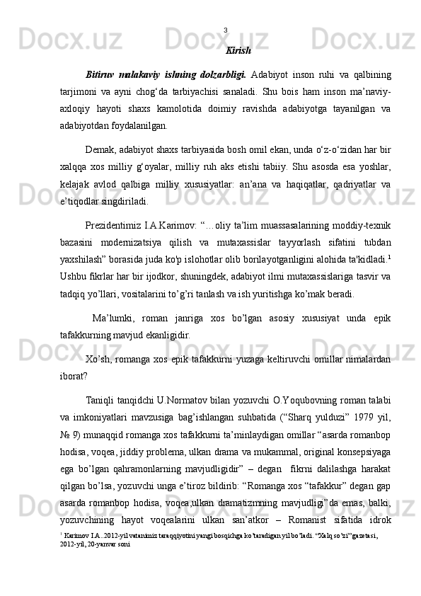 3
Kirish 
Bitiruv   malakaviy   ishning   dolzarbligi.   Adabiyot   inson   ruhi   va   qalbining
tarjimoni   va   ayni   chog‘da   tarbiyachisi   sanaladi.   Shu   bois   ham   inson   ma’naviy-
axloqiy   hayoti   shaxs   kamolotida   doimiy   ravishda   adabiyotga   tayanilgan   va
adabiyotdan foydalanilgan.
Demak, adabiyot shaxs tarbiyasida bosh omil ekan, unda о‘z-о‘zidan har bir
xalqqa   xos   milliy   g‘oyalar,   milliy   ruh   aks   etishi   tabiiy.   Shu   asosda   esa   yoshlar,
kelajak   avlod   qalbiga   milliy   xususiyatlar:   an’ana   va   haqiqatlar,   qadriyatlar   va
e’tiqodlar singdiriladi.
Prezidentimiz I.A.Karimov:  “…oliy ta’lim muassasalarining moddiy-texnik
bazasini   modernizatsiya   qilish   va   mutaxassislar   tayyorlash   sifatini   tubdan
yaxshilash” borasida juda ko'p islohotlar olib borilayotganligini alohida ta'kidladi. 1
Ushbu fikrlar har bir ijodkor, shuningdek, adabiyot ilmi mutaxassislariga tasvir va
tadqiq yo’llari, vositalarini to’g’ri tanlash va ish yuritishga ko’mak beradi. 
  Ma’lumki,   roman   janriga   xos   bo’lgan   asosiy   xususiyat   unda   epik
tafakkurning mavjud ekanligidir.
Xo’sh,   romanga   xos   epik   tafakkurni   yuzaga   keltiruvchi   omillar   nimalardan
iborat?
Taniqli tanqidchi U.Normatov bilan yozuvchi O.Yoqubovning roman talabi
va   imkoniyatlari   mavzusiga   bag’ishlangan   suhbatida   (“Sharq   yulduzi”   1979   yil,
№ 9) munaqqid romanga xos tafakkurni ta’minlaydigan omillar “asarda romanbop
hodisa, voqea, jiddiy problema, ulkan drama va mukammal, original konsepsiyaga
ega   bo’lgan   qahramonlarning   mavjudligidir”   –   degan     fikrni   dalilashga   harakat
qilgan bo’lsa, yozuvchi unga e’tiroz bildirib: “Romanga xos “tafakkur” degan gap
asarda   romanbop   hodisa,   voqea,ulkan   dramatizmning   mavjudligi”da   emas,   balki,
yozuvchining   hayot   voqealarini   ulkan   san’atkor   –   Romanist   sifatida   idrok
1
 Karimov I.A. .2012-yil vatanimiz taraqqiyotini yangi bosqichga ko’taradigan yil bo’ladi .  “Xalq so’zi” gazetasi, 
2012-yil, 20-yanvar soni 