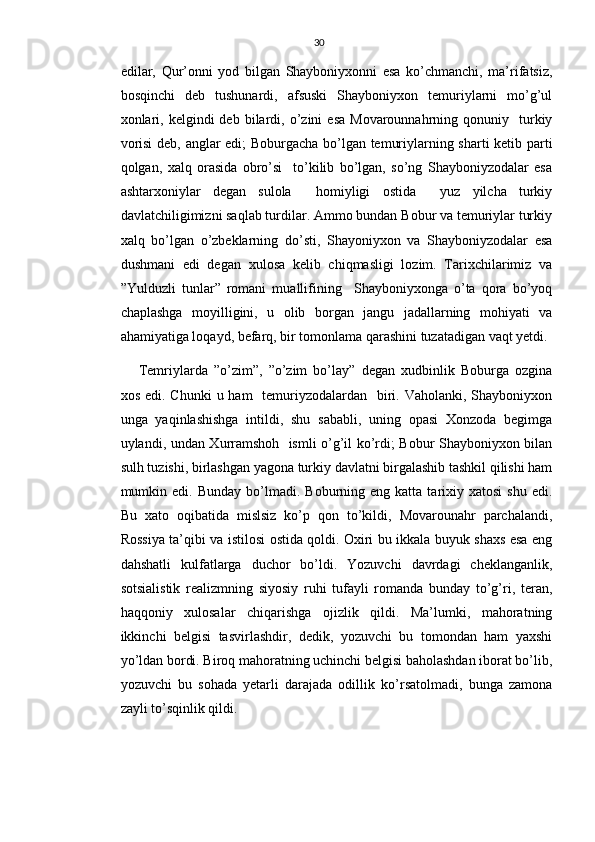 30
edilar,   Qur’onni   yod   bilgan   Shayboniyxonni   esa   ko’chmanchi,   ma’rifatsiz,
bosqinchi   deb   tushunardi,   afsuski   Shayboniyxon   temuriylarni   mo’g’ul
xonlari,  kelgindi  deb  bilardi,  o’zini   esa  Movarounnahrning  qonuniy    turkiy
vorisi  deb, anglar edi; Boburgacha bo’lgan temuriylarning sharti ketib parti
qolgan,   xalq   orasida   obro’si     to’kilib   bo’lgan,   so’ng   Shayboniyzodalar   esa
ashtarxoniylar   degan   sulola     homiyligi   ostida     yuz   yilcha   turkiy
davlatchiligimizni saqlab turdilar. Ammo bundan Bobur va temuriylar turkiy
xalq   bo’lgan   o’zbeklarning   do’sti,   Shayoniyxon   va   Shayboniyzodalar   esa
dushmani   edi   degan   xulosa   kelib   chiqmasligi   lozim.   Tarixchilarimiz   va
”Yulduzli   tunlar”   romani   muallifining     Shayboniyxonga   o’ta   qora   bo’yoq
chaplashga   moyilligini,   u   olib   borgan   jangu   jadallarning   mohiyati   va
ahamiyatiga loqayd, befarq, bir tomonlama qarashini tuzatadigan vaqt yetdi.
Temriylarda   ”o’zim”,   ”o’zim   bo’lay”   degan   xudbinlik   Boburga   ozgina
xos edi. Chunki  u ham    temuriyzodalardan   biri. Vaholanki, Shayboniyxon
unga   yaqinlashishga   intildi,   shu   sababli,   uning   opasi   Xonzoda   begimga
uylandi, undan Xurramshoh   ismli o’g’il ko’rdi; Bobur Shayboniyxon bilan
sulh tuzishi, birlashgan yagona turkiy davlatni birgalashib tashkil qilishi ham
mumkin  edi.  Bunday  bo’lmadi.  Boburning  eng  katta  tarixiy  xatosi   shu  edi.
Bu   xato   oqibatida   mislsiz   ko’p   qon   to’kildi,   Movarounahr   parchalandi,
Rossiya ta’qibi va istilosi ostida qoldi. Oxiri bu ikkala buyuk shaxs esa eng
dahshatli   kulfatlarga   duchor   bo’ldi.   Yozuvchi   davrdagi   cheklanganlik,
sotsialistik   realizmning   siyosiy   ruhi   tufayli   romanda   bunday   to’g’ri,   teran,
haqqoniy   xulosalar   chiqarishga   ojizlik   qildi.   Ma’lumki,   mahoratning
ikkinchi   belgisi   tasvirlashdir,   dedik,   yozuvchi   bu   tomondan   ham   yaxshi
yo’ldan bordi. Biroq mahoratning uchinchi belgisi baholashdan iborat bo’lib,
yozuvchi   bu   sohada   yetarli   darajada   odillik   ko’rsatolmadi,   bunga   zamona
zayli to’sqinlik qildi. 
