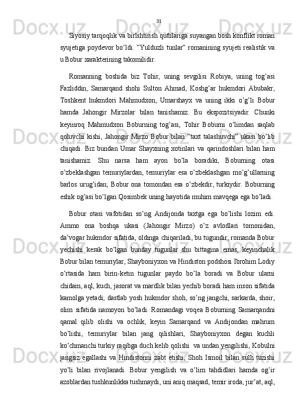31
Siyosiy tarqoqlik va birlshtirish qutblariga suyangan bosh konflikt roman
syujetiga poydevor bo’ldi. ”Yulduzli tunlar” romanining syujeti realistik va
u Bobur xarakterining takomilidir.
Romanning   boshida   biz   Tohir,   uning   sevgilisi   Robiya,   uning   tog’asi
Fazliddin,   Samarqand   shohi   Sulton   Ahmad,   Koshg’ar   hukmdori   Abubakr,
Toshkent   hukmdori   Mahmudxon,   Umarshayx   va   uning   ikki   o’g’li   Bobur
hamda   Jahongir   Mirzolar   bilan   tanishamiz.   Bu   ekspozitsiyadir.   Chunki
keyinroq   Mahmudxon   Boburning   tog’asi,   Tohir   Boburni   o’limdan   saqlab
qoluvchi   kishi,   Jahongir   Mirzo   Bobur   bilan   ”taxt   talashuvchi”   ukasi   bo’lib
chiqadi.   Biz   bundan   Umar   Shayxning   xotinlari   va   qarindoshlari   bilan   ham
tanishamiz.   Shu   narsa   ham   ayon   bo’la   boradiki,   Boburning   otasi
o’zbeklashgan   temuriylardan,   temuriylar   esa   o’zbeklashgan   mo’g’ullarning
barlos   urug’idan;   Bobur   ona   tomondan   esa   o’zbekdir,   turkiydir.   Boburning
eshik og’asi bo’lgan Qosimbek uning hayotida muhim mavqega ega bo’ladi.
Bobur   otasi   vafotidan   so’ng   Andijonda   taxtga   ega   bo’lishi   lozim   edi.
Ammo   ona   boshqa   ukasi   (Jahongir   Mirzo)   o’z   avlodlari   tomonidan,
da’vogar hukmdor sifatida, oldinga chiqariladi, bu tugundir, romanda Bobur
yechishi   kerak   bo’lgan   bunday   tugunlar   shu   bittagina   emas,   keyinchalik
Bobur bilan temuriylar, Shayboniyxon va Hindiston podshosi Ibrohim Lodiy
o’rtasida   ham   birin-ketin   tugunlar   paydo   bo’la   boradi   va   Bobur   ularni
chidam, aql, kuch, jasorat va mardlik bilan yechib boradi ham inson sifatida
kamolga yetadi; dastlab yosh hukmdor shoh, so’ng jangchi, sarkarda, shoir,
olim   sifatida   namoyon   bo’ladi.   Romandagi   voqea   Boburning   Samarqandni
qamal   qilib   olishi   va   ochlik,   keyin   Samarqand   va   Andijondan   mahrum
bo’lishi,   temuriylar   bilan   jang   qilishlari,   Shayboniyxon   degan   kuchli
ko’chmanchi turkiy raqibga duch kelib qolishi  va undan yengilishi, Kobulni
jangsiz   egallashi   va   Hindistonni   zabt   etishi,   Shoh   Ismoil   bilan   sulh   tuzishi
yo’li   bilan   rivojlanadi.   Bobur   yengilish   va   o’lim   tahdidlari   hamda   og’ir
azoblardan tushkunlikka tushmaydi, uni aniq maqsad, temir iroda, jur’at, aql, 