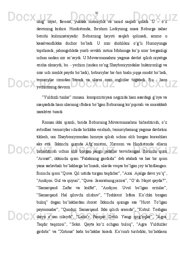 32
ulug’   niyat,   farosat,   yuksak   insoniylik   va   umid   saqlab   qoladi.   U   –   o’z
davrining   kishisi.   Hindistonda,   Ibrohim   Lodiyning   onasi   Boburga   zahar
berishi   kulminatsiyadir.   Boburning   hayoti   saqlab   qolinadi,   ammo   u
kasalvandlikka   duchor   bo’ladi.   U   oxir   shohlikni   o’g’li   Humoyunga
topshiradi, jahongirlikda yurib sevikli xotini Mohimga ko’p ozor berganligi
uchun undan uzr so’raydi. U Movarounnahrni yagona davlat qilish niyatiga
erisha olmaydi, bu  - yechim (undan so’ng Shayboniyzodalar hukmronligi va
oxir uch xonlik paydo bo’ladi); boburiylar bir-biri bialn jiqqa musht bo’ladi,
temuriylar   izmidan   boradi   va   ularni   oxiri   inglizlar   tugatadi.   Bu   -   ham
yechimning davomi.
”Yulduzli tunlar” romani  kompozitsiyasi negizida ham asardagi g’oya va
maqsadida ham ularning ifodasi bo’lgan Boburning ko’pqirrali va murakkab
xarakteri turadi.
Roman   ikki   qismli,   birida   Boburning   Movarounnahrni   birlashtirish,   o’z
avlodlari temuriylar ichida birlikka erishish, temuriylarning yagona davlatini
tiklash,   uni   Shayboniyxondan   himoya   qilish   uchun   olib   borgan   kurashlari
aks   etdi.   Ikkinchi   qismda   Afg’oniston,   Xuroson   va   Hindistonda   ellarni
birlashtirish   uchun   olib   borgan   jangu   jadallar   tasvirlangan.   Birinchi   qism
”Arosat”,   ikkinchi   qism   ”Falakning   gardishi”   deb   ataladi   va   har   bir   qism
yana sarlavhali bo’laklarga bo’linadi, ularda voqea bo’lgan joy ta’kidlangan.
Birinchi qism ”Quva. Qil ustida turgan taqdirlar”, ”Axsi. Ajalga davo yo’q”,
”Andijon. Gul va quyun”, ”Quva. Jasoratning jazosi”, ”O’sh. Najot qayda?”,
”Samarqand.   Zafar   va   kulfat”,   ”Andijon.   Uvol   bo’lgan   orzular”,
”Samarqand.   Hal   qiluvchi   olishuv”,   ”Toshkent.   Isfara.   Ko’chki   bosgan
buloq”   degan   bo’laklardan   iborat.   Ikkinchi   qismga   esa   ”Hirot.   To’lgan
paymonalar”,   ”Qunduz.   Samarqand.   Ikki   qilich   orasida”,   ”Kobul.   Toshgan
daryo   o’zan   izlaydi”,   ”Laho’r.   Panipat.   Dehli.   Yangi   qirg’oqlar”,   ”Agra.
Taqdir   taqozosi”,   ”Sekri.   Qayta   ko’z   ochgan   buloq”,   ”Agra.   Yulduzlar
girdobi”   va   ”Xotima”   kabi   bo’laklar   kiradi.   Ko’rinib   turibdiki,   bo’laklarni 