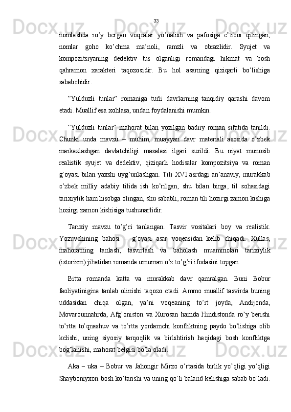 33
nomlashda   ro’y   bergan   voqealar   yo’nalish   va   pafosiga   e’tibor   qilingan,
nomlar   goho   ko’chma   ma’noli,   ramzli   va   obrazlidir.   Syujet   va
kompozitsiyaning   dedektiv   tus   olganligi   romandagi   hikmat   va   bosh
qahramon   xarakteri   taqozosidir.   Bu   hol   asarning   qiziqarli   bo’lishiga
sababchidir.
”Yulduzli   tunlar”   romaniga   turli   davrlarning   tanqidiy   qarashi   davom
etadi. Muallif esa xohlasa, undan foydalanishi mumkin.
”Yulduzli   tunlar”   mahorat   bilan   yozilgan   badiiy   roman   sifatida   tanildi.
Chunki   unda   mavzu   –   muhim,   muayyan   davr   materiali   asosida   o’zbek
markazlashgan   davlatchiligi   masalasi   ilgari   surildi.   Bu   niyat   munosib
realistik   syujet   va   dedektiv,   qiziqarli   hodisalar   kompozitsiya   va   roman
g’oyasi   bilan   yaxshi   uyg’unlashgan.   Tili   XVI   asrdagi   an’anaviy,   murakkab
o’zbek   milliy   adabiy   tilida   ish   ko’rilgan,   shu   bilan   birga,   til   sohasidagi
tarixiylik ham hisobga olingan, shu sababli, roman tili hozirgi zamon kishiga
hozirgi zamon kishisiga tushunarlidir.
Tarixiy   mavzu   to’g’ri   tanlangan.   Tasvir   vositalari   boy   va   realistik.
Yozuvchining   bahosi   –   g’oyasi   asar   voqeasidan   kelib   chiqadi.   Xullas,
mahoratning   tanlash,   tasvirlash   va   baholash   muammolari   tarixiylik
(istorizm) jihatidan romanda umuman o’z to’g’ri ifodasini topgan.
Bitta   romanda   katta   va   murakkab   davr   qamralgan.   Buni   Bobur
faoliyatinigina   tanlab   olinishi   taqozo   etadi.   Ammo   muallif   tasvirda   buning
uddasidan   chiqa   olgan,   ya’ni   voqeaning   to’rt   joyda,   Andijonda,
Movarounnahrda,   Afg’oniston   va   Xurosan   hamda   Hindistonda   ro’y   berishi
to’rtta   to’qnashuv   va   to’rtta   yordamchi   konfliktning   paydo   bo’lishiga   olib
kelishi,   uning   siyosiy   tarqoqlik   va   birlshtirish   haqidagi   bosh   konfliktga
bog’lanishi, mahorat belgisi bo’la oladi.
Aka   –   uka   –   Bobur   va   Jahongir   Mirzo   o’rtasida   birlik   yo’qligi   yo’qligi
Shayboniyxon bosh ko’tarishi va uning qo’li baland kelishiga sabab bo’ladi. 