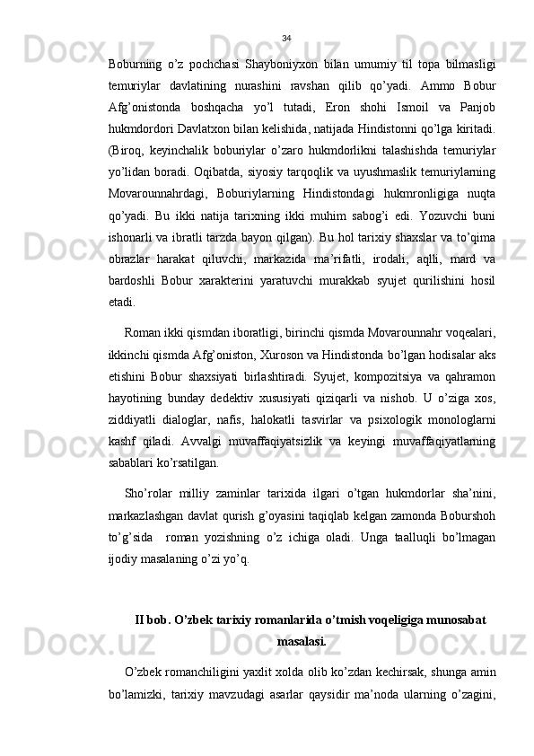 34
Boburning   o’z   pochchasi   Shayboniyxon   bilan   umumiy   til   topa   bilmasligi
temuriylar   davlatining   nurashini   ravshan   qilib   qo’yadi.   Ammo   Bobur
Afg’onistonda   boshqacha   yo’l   tutadi,   Eron   shohi   Ismoil   va   Panjob
hukmdordori Davlatxon bilan kelishida, natijada Hindistonni qo’lga kiritadi.
(Biroq,   keyinchalik   boburiylar   o’zaro   hukmdorlikni   talashishda   temuriylar
yo’lidan boradi. Oqibatda, siyosiy tarqoqlik va uyushmaslik temuriylarning
Movarounnahrdagi,   Boburiylarning   Hindistondagi   hukmronligiga   nuqta
qo’yadi.   Bu   ikki   natija   tarixning   ikki   muhim   sabog’i   edi.   Yozuvchi   buni
ishonarli va ibratli tarzda bayon qilgan). Bu hol tarixiy shaxslar  va to’qima
obrazlar   harakat   qiluvchi,   markazida   ma’rifatli,   irodali,   aqlli,   mard   va
bardoshli   Bobur   xarakterini   yaratuvchi   murakkab   syujet   qurilishini   hosil
etadi.
Roman ikki qismdan iboratligi, birinchi qismda Movarounnahr voqealari,
ikkinchi qismda Afg’oniston, Xuroson va Hindistonda bo’lgan hodisalar aks
etishini   Bobur   shaxsiyati   birlashtiradi.   Syujet,   kompozitsiya   va   qahramon
hayotining   bunday   dedektiv   xususiyati   qiziqarli   va   nishob.   U   o’ziga   xos,
ziddiyatli   dialoglar,   nafis,   halokatli   tasvirlar   va   psixologik   monologlarni
kashf   qiladi.   Avvalgi   muvaffaqiyatsizlik   va   keyingi   muvaffaqiyatlarning
sabablari ko’rsatilgan.
Sho’rolar   milliy   zaminlar   tarixida   ilgari   o’tgan   hukmdorlar   sha’nini,
markazlashgan davlat qurish g’oyasini taqiqlab kelgan zamonda Boburshoh
to’g’sida     roman   yozishning   o’z   ichiga   oladi.   Unga   taalluqli   bo’lmagan
ijodiy masalaning o’zi yo’q.
II bob. O’zbek tarixiy romanlarida o’tmish voqeligiga munosabat
masalasi.
O’zbek romanchiligini yaxlit xolda olib ko’zdan kechirsak, shunga amin
bo’lamizki,   tarixiy   mavzudagi   asarlar   qaysidir   ma’noda   ularning   o’zagini, 