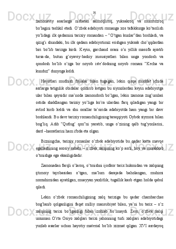 35
zamonaviy   asarlarga   nisbatan   salmoqliroq,   yuksakroq   va   mumtozroq
bo’lagini tashkil etadi. O’zbek adabiyoti romanga xos tafakkurga ko’tarilish
yo’lidagi  ilk qadamini  tarixiy romandan – ”O’tgan kunlar”dan boshladi, va
qizig’i shundaki, bu ilk qadam adabiyotimiz erishgan yuksak cho’qqilardan
biri   bo’lib   tarixga   kirdi.   Keyin,   garchand   orani   o’n   yillik   masofa   ajratib
tursa-da,   butun   g’oyaviy-badiiy   xususiyatlari   bilan   unga   yondosh   va
qondosh   bo’lib   o’zga   bir   noyob   iste’dodning   noyob   romani   ”Kecha   va
kunduz” dunyoga keldi.
Hayotlari   mudhish   fojialar   bilan   tugagan,   lekin   qisqa   muddat   ichida
asrlarga tatigulik obidalar qoldirib ketgan bu siymolardan keyin adabiyotga
ular   bilan   qaysidir   ma’noda   zamondosh   bo’lgan,   lekin   zamona   zug’umlari
ostida   shakllangan   tarixiy   yo’liga   ko’ra   ulardan   farq   qiladigan   yangi   bir
avlod   kirib   keldi   va   shu   omillar   ta’sirida   adabiyotda   ham   yangi   bir   davr
boshlandi. Bu davr tarixiy romanchiligining taraqqiyoti Oybek siymosi bilan
bog’liq.   Adib   ”Qutlug’   qon”ni   yaratib,   unga   o’zining   qalb   tug’yonlarini,
dard –hasratlarini ham ifoda eta olgan.
Bizningcha,   tarixiy   romanlar   o’zbek   adabiyotida   bu   qadar   katta   mavqe
egallashining asosiy sababi – o’zbek xalqining ko’p asrli, boy va murakkab
o’tmishga ega ekanligidadir.
Zamonadan farqli o’laroq, o’tmishni ijodkor tarix hukmidan va xalqning
ijtimoiy   tajribasidan   o’tgan,   ma’lum   darajada   baholangan,   muhimi
nomuhimidan ajratilgan, muayyan yaxlitlik, tugallik kasb etgan holda qabul
qiladi.
Lekin   o’zbek   romanchiligining   xalq   tarixiga   bu   qadar   chambarchas
bog’lanib   qolganligini   faqat   milliy   mansubiyat   bilan,   ya’ni   bu   tarix   –   o’z
xalqining   tarixi   bo’lganligi   bilan   izohlab   bo’lmaydi.   Zero,   o’zbek   xalqi
umuman   O’rta   Osiyo   xalqlari   tarixi   jahonning   turli   xalqlari   adabiyotidagi
yuzlab   asarlar   uchun   hayotiy   material   bo’lib   xizmat   qilgan.   XVI   asrdayoq 