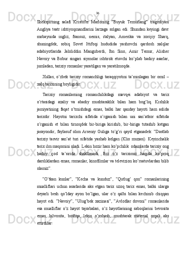 36
Shekspirning   salafi   Kristofer   Marloning   ”Buyuk   Temurlang”   tragediyasi
Angliya   teatr   ishtiyoqmandlarini   larzaga   solgan   edi.   Shundan   keyingi   davr
mobaynida   ingliz,   fransuz,   nemis,   italyan,   Amerika   va   xorijiy   Sharq,
shuningdek,   sobiq   Sovet   Ittifoqi   hududida   yashovchi   qardosh   xalqlar
adabiyotlarida   Jaloliddin   Manguberdi,   Ibn   Sino,   Amir   Temur,   Alisher
Navoiy   va   Bobur   singari   siymolar   ishtirok   etuvchi   ko’plab   badiiy   asarlar,
jumladan, tarixiy romanlar yaratilgan va yaratilmoqda.
Xullas,   o’zbek   tarixiy   romanchligi   taraqqiyotini   ta’minlagan   bir   omil   –
xalq tarixining boyligidir.
Tarixiy   romanlarning   romanchilikdagi   mavqei   adabiyot   va   tarix
o’rtasidagi   azaliy   va   abadiy   mushtaraklik   bilan   ham   bog’liq.   Kishilik
jamiyatining   faqat   o’tmishdagi   emas,   balki   har   qanday   hayoti   ham   aslida
tarixdir.   Hayotni   tarixchi   sifatida   o’rganish   bilan   uni   san’atkor   sifatida
o’rganish   et   bilan   tirnoqdek   bir-biriga   kirishib,   bir-biriga   tutashib   ketgan
jarayondir,   faylasuf   olim   Arseniy   Guliga   to’g’ri   qayd   etganadek:   ”Dastlab
tarixiy   tasvir   san’at   turi   sifatida   yashab   kelgan   (Klio   muzasi).   Keyinchalik
tarix ilm maqomini oladi. Lekin hozir ham ko’pchilik  odamlarda tarixiy ong
badiiy   ijod   ta’sirida   shakllanadi.   Biz   o’z   tariximiz   haqida   ko’proq
darsliklardan emas, romanlar, kinofilmlar va televizion ko’rsatuvlardan bilib
olamiz”.
”O’tkan   kunlar”,   ”Kecha   va   kunduz”,   ”Qutlug’   qon”   romanlarining
mualliflari   uchun   asarlarida   aks   etgan   tarix   uzoq   tarix   emas,   balki   ularga
deyarli   besh   qo’lday   ayon   bo’lgan,   ular   o’z   qalbi   bilan   kechinib   chiqqan
hayot   edi.   ”Navoiy”,   ”Ulug’bek   xazinasi”,   ”Avlodlar   dovoni”   romanlarida
esa   mualliflar   o’z   hayot   tajrabalari,   o’z   hayotlarining   saboqlarini   bevosita
emas,   bilvosita,   boshqa,   lekin   o’xshash,   mushtarak   material   orqali   aks
ettirdilar. 