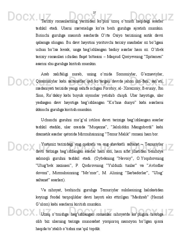37
Tarixiy   romanlarning   yarmidan   ko’pini   uzoq   o’tmish   haqidagi   asarlar
tashkil   etadi.   Ularni   materialiga   ko’ra   besh   guruhga   ajratish   mumkin.
Birinchi   guruhga   mansub   asarlarda   O’rta   Osiyo   tarixining   antik   davri
qalamga   olingan.   Bu   davr   hayotini   yorituvchi   tarixiy   manbalar   oz   bo’lgani
uchun   bo’lsa   kerak,   unga   bag’ishlangan   badiiy   asarlar   ham   oz.   O’zbek
tarixiy romanlari  ichidan faqat  bittasini  – Maqsud Qoriyevning ”Spitamen”
asarini shu guruhga kiritish mumkin.
Arab   xalifaligi   nurab,   uning   o’rnida   Somoniylar,   G’aznaviylar,
Qoraxoniylar   kabi   saltanatlar   qad   ko’targan   davrda   jahon   ilm-fani,   san’ati,
madaniyati tarixida yangi sahifa ochgan Forobiy, al- Xorazmiy, Beruniy, Ibn
Sino,   Ro’dakiy   kabi   buyuk   siymolar   yetishib   chiqdi.   Ular   hayotiga,   ular
yashagan   davr   hayotiga   bag’ishlangan   ”Ko’hna   dunyo”   kabi   asarlarni
ikkinchi guruhga kiritish mumkin.
Uchunchi   guruhni   mo’g’ul   istilosi   davri   tarixiga   bag’ishlangan   asarlar
tashkil   etadiki,   ular   orasida   ”Muqanna”,   ”Jaloliddin   Manguberdi”   kabi
dramatik asarlar qatorida Mirmuhsinning ”Temur Malik” romani ham bor.
Yurtimiz   tarixidagi   eng   qudratli   va   eng   shavkatli   saltanat   –   Temuriylar
davri   tarixiga   bag’ishlangan   asarlar   ham   son,   ham   sifat   jihatidan   benihoya
salmoqli   guruhni   tashkil   etadi.   (Oybekning   ”Navoiy”,   O.Yoqubovning
”Ulug’bek   xazinasi”,   P.   Qodirovning   ”Yulduzli   tunlar”   va   ”Avlodlar
dovoni”,   Mirmuhsinning   ”Me’mor”,   M.   Alining   ”Sarbadorlar”,   ”Ulug’
saltanat” asarlari).
Va   nihoyat,   beshinchi   guruhga   Temuriylar   sulolasining   halokatidan
keyingi   feodal   tarqoqliklar   davri   hayoti   aks   ettirilgan   ”Mashrab”   (Hamid
G’ulom) kabi asarlarni kiritish mumkin.
Uzoq   o’tmishga   bag’ishlangan   romanlar   nihoyatda   ko’pligini   hisobga
olib   biz   ularning   tarixga   munosabat   yorqinroq   namoyon   bo’lgan   qismi
haqida to’xtalib o’tishni ma’qul topdik. 