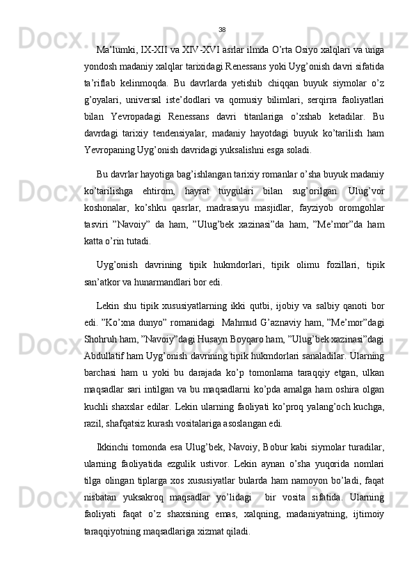 38
Ma’lumki, IX-XII va XIV-XVI asrlar ilmda O’rta Osiyo xalqlari va unga
yondosh madaniy xalqlar tarixidagi Renessans yoki Uyg’onish davri sifatida
ta’riflab   kelinmoqda.   Bu   davrlarda   yetishib   chiqqan   buyuk   siymolar   o’z
g’oyalari,   universal   iste’dodlari   va   qomusiy   bilimlari,   serqirra   faoliyatlari
bilan   Yevropadagi   Renessans   davri   titanlariga   o’xshab   ketadilar.   Bu
davrdagi   tarixiy   tendensiyalar,   madaniy   hayotdagi   buyuk   ko’tarilish   ham
Yevropaning Uyg’onish davridagi yuksalishni esga soladi.
Bu davrlar hayotiga bag’ishlangan tarixiy romanlar o’sha buyuk madaniy
ko’tarilishga   ehtirom,   hayrat   tuygulari   bilan   sug’orilgan.   Ulug’vor
koshonalar,   ko’shku   qasrlar,   madrasayu   masjidlar,   fayziyob   oromgohlar
tasviri   ”Navoiy”   da   ham,   ”Ulug’bek   xazinasi”da   ham,   ”Me’mor”da   ham
katta o’rin tutadi.
Uyg’onish   davrining   tipik   hukmdorlari,   tipik   olimu   fozillari,   tipik
san’atkor va hunarmandlari bor edi.
Lekin   shu   tipik   xususiyatlarning   ikki   qutbi,   ijobiy   va   salbiy   qanoti   bor
edi. ”Ko’xna  dunyo”  romanidagi    Mahmud  G’aznaviy  ham, ”Me’mor”dagi
Shohruh ham, ”Navoiy”dagi Husayn Boyqaro ham, ”Ulug’bek xazinasi”dagi
Abdullatif ham Uyg’onish davrining tipik hukmdorlari sanaladilar. Ularning
barchasi   ham   u   yoki   bu   darajada   ko’p   tomonlama   taraqqiy   etgan,   ulkan
maqsadlar sari intilgan va bu maqsadlarni  ko’pda amalga ham oshira olgan
kuchli  shaxslar   edilar.  Lekin  ularning faoliyati  ko’proq  yalang’och kuchga,
razil, shafqatsiz kurash vositalariga asoslangan edi.
Ikkinchi   tomonda  esa   Ulug’bek,   Navoiy,   Bobur   kabi   siymolar   turadilar,
ularning   faoliyatida   ezgulik   ustivor.   Lekin   aynan   o’sha   yuqorida   nomlari
tilga   olingan   tiplarga   xos   xususiyatlar   bularda   ham   namoyon   bo’ladi,   faqat
nisbatan   yuksakroq   maqsadlar   yo’lidagi     bir   vosita   sifatida.   Ularning
faoliyati   faqat   o’z   shaxsining   emas,   xalqning,   madaniyatning,   ijtimoiy
taraqqiyotning maqsadlariga xizmat qiladi. 
