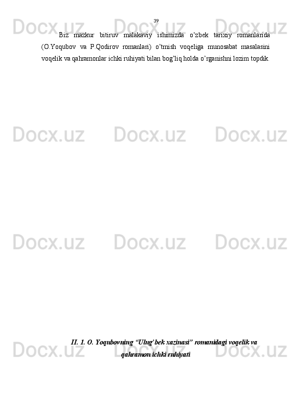 39
Biz   mazkur   bitiruv   malakaviy   ishimizda   o’zbek   tarixiy   romanlarida
(O.Yoqubov   va   P.Qodirov   romanlari)   o’tmish   voqeliga   munosabat   masalasini
voqelik va qahramonlar ichki ruhiyati bilan bog’liq holda o’rganishni lozim topdik.
II. 1.  O. Yoqubovning “Ulug’bek xazinasi” romanidagi voqelik va
qahramon ichki ruhiyat i 