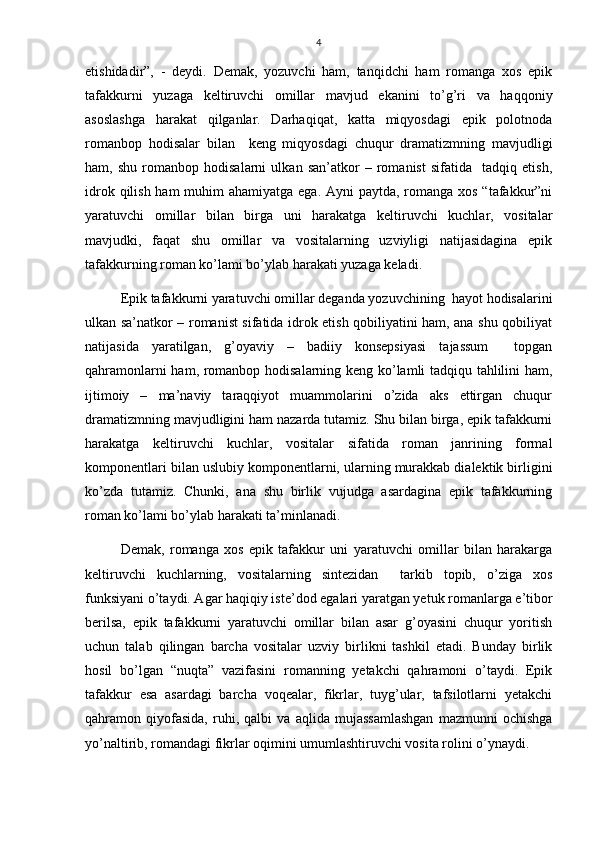 4
etishidadir”,   -   deydi.   Demak,   yozuvchi   ham,   tanqidchi   ham   romanga   xos   epik
tafakkurni   yuzaga   keltiruvchi   omillar   mavjud   ekanini   to’g’ri   va   haqqoniy
asoslashga   harakat   qilganlar.   Darhaqiqat,   katta   miqyosdagi   epik   polotnoda
romanbop   hodisalar   bilan     keng   miqyosdagi   chuqur   dramatizmning   mavjudligi
ham,   shu   romanbop   hodisalarni   ulkan   san’atkor   –   romanist   sifatida     tadqiq   etish,
idrok qilish ham muhim ahamiyatga ega. Ayni  paytda, romanga xos “tafakkur”ni
yaratuvchi   omillar   bilan   birga   uni   harakatga   keltiruvchi   kuchlar,   vositalar
mavjudki,   faqat   shu   omillar   va   vositalarning   uzviyligi   natijasidagina   epik
tafakkurning roman ko’lami bo’ylab harakati yuzaga keladi.
Epik tafakkurni yaratuvchi omillar deganda yozuvchining  hayot hodisalarini
ulkan sa’natkor – romanist sifatida idrok etish qobiliyatini ham, ana shu qobiliyat
natijasida   yaratilgan,   g’oyaviy   –   badiiy   konsepsiyasi   tajassum     topgan
qahramonlarni ham, romanbop hodisalarning keng ko’lamli tadqiqu tahlilini ham,
ijtimoiy   –   ma’naviy   taraqqiyot   muammolarini   o’zida   aks   ettirgan   chuqur
dramatizmning mavjudligini ham nazarda tutamiz. Shu bilan birga, epik tafakkurni
harakatga   keltiruvchi   kuchlar,   vositalar   sifatida   roman   janrining   formal
komponentlari bilan uslubiy komponentlarni, ularning murakkab dialektik birligini
ko’zda   tutamiz.   Chunki,   ana   shu   birlik   vujudga   asardagina   epik   tafakkurning
roman ko’lami bo’ylab harakati ta’minlanadi.
Demak,   romanga   xos   epik   tafakkur   uni   yaratuvchi   omillar   bilan   harakarga
keltiruvchi   kuchlarning,   vositalarning   sintezidan     tarkib   topib,   o’ziga   xos
funksiyani o’taydi. Agar haqiqiy iste’dod egalari yaratgan yetuk romanlarga e’tibor
berilsa,   epik   tafakkurni   yaratuvchi   omillar   bilan   asar   g’oyasini   chuqur   yoritish
uchun   talab   qilingan   barcha   vositalar   uzviy   birlikni   tashkil   etadi.   Bunday   birlik
hosil   bo’lgan   “nuqta”   vazifasini   romanning   yetakchi   qahramoni   o’taydi.   Epik
tafakkur   esa   asardagi   barcha   voqealar,   fikrlar,   tuyg’ular,   tafsilotlarni   yetakchi
qahramon   qiyofasida,   ruhi,   qalbi   va   aqlida   mujassamlashgan   mazmunni   ochishga
yo’naltirib, romandagi fikrlar oqimini umumlashtiruvchi vosita rolini o’ynaydi. 