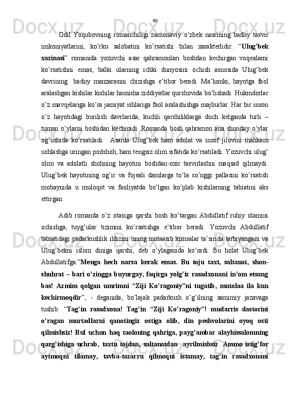 40
Odil   Yoqubovning   romanchiligi   zamonaviy   o’zbek   nasrining   badiiy   tasvir
imkoniyatlarini,   ko’rku   salobatini   ko’rsatishi   bilan   xarakterlidir.   “ Ulug’bek
xazinasi ”   romanida   yozuvchi   asar   qahramonlari   boshdan   kechirgan   voqealarni
ko’rsatishni   emas,   balki   ularning   ichki   dunyosini   ochish   asnosida   Ulug’bek
davrining     badiiy   manzarasini   chizishga   e’tibor   beradi.   Ma’lumki,   hayotga   faol
aralashgan kishilar kishilar hamisha ziddiyatlar qurshovida bo’lishadi. Hukmdorlar
o’z mavqelariga ko’ra jamiyat ishlariga faol aralashishga majburlar. Har bir inson
o’z   hayotidagi   burilish   davrlarida,   kuchli   qarshiliklarga   duch   kelganda   turli   –
tuman   o’ylarni   boshidan   kechiradi.   Romanda   bosh   qahramon   ana   shunday   o’ylar
og’ushida   ko’rsatiladi.     Asarda   Ulug’bek   ham   adolat   va   insof   jilovini   mahkam
ushlashga uringan podshoh, ham tengsiz olim sifatida ko’rsatiladi. Yozuvchi ulug’
olim   va   adolatli   shohning   hayotini   boshdan-oxir   tasvirlashni   maqsad   qilmaydi.
Ulug’bek   hayotining   og’ir   va   fojeali   damlarga   to’la   so’nggi   pallasini   ko’rsatish
mobaynida   u   muloqot   va   faoliyatda   bo’lgan   ko’plab   kishilarning   tabiatini   aks
ettirgan.
Adib   romanda   o’z   otasiga   qarshi   bosh   ko’targan   Abdullatif   ruhiy   olamini
ochishga,   tuyg’ular   tizimini   ko’rsatishga   e’tibor   beradi.   Yozuvchi   Abdullatif
tabiatidagi padarkushlik ildizini uning mutaasib kimsalar ta’sirida tarbiyangani va
Ulug’bekni   islom   diniga   qarshi,   deb   o’ylaganida   ko’radi.   Bu   holat   Ulug’bek
Abdullatifga:” Menga   hech   narsa   kerak   emas.   Bu   toju   taxt,   saltanat,   shon-
shuhrat   –   bari   o’zingga   buyurgay,   faqirga   yolg’iz   rasadxonani   in’om   etsang
bas!   Azmim   qolgan   umrimni   “Ziji   Ko’ragoniy”ni   tugatib,   mutolaa   ila   kun
kechirmoqdir ”,   -   deganida,   bo’lajak   padarkush   o’g’ilning   samimiy   jazavaga
tushib:   “ Tag’in   rasadxona!   Tag’in   “Ziji   Ko’ragoniy”!   mudarris   dastorini
o’ragan   murtadlarni   qanotingiz   ostiga   olib,   din   peshvolarini   oyoq   osti
qilmishsiz!   Bul   uchun   haq   taoloning   qahriga,   payg’ambar   alayhissalomning
qarg’ishiga   uchrab,   taxtu   tojdan,   saltanatdan     ayrilmishsiz .   Ammo   istig’for
aytmoqni   tilamay,   tavba-tazarru   qilmoqni   istamay,   tag’in   rasadxonani 