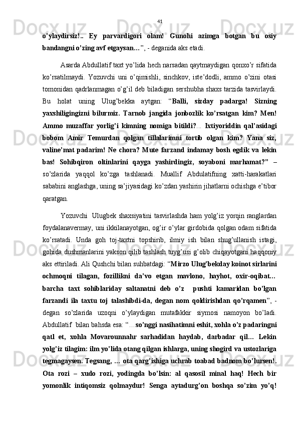 41
o’ylaydirsiz!..   Ey   parvardigori   olam!   Gunohi   azimga   botgan   bu   osiy
bandangni o’zing avf etgaysan… ”, - deganida aks etadi. 
Asarda Abdullatif taxt yo’lida hech narsadan qaytmaydigan qonxo’r sifatida
ko’rsatilmaydi.   Yozuvchi   uni   o’qimishli,   sinchkov,   iste’dodli,   ammo   o’zini   otasi
tomonidan qadrlanmagan o’g’il deb biladigan sershubha shaxs tarzida tasvirlaydi.
Bu   holat   uning   Ulug’bekka   aytgan:   “ Balli,   sizday   padarga!   Sizning
yaxshiligingizni   bilurmiz.   Tarnob   jangida   jonbozlik   ko’rsatgan   kim?   Men!
Ammo   muzaffar   yorlig’i   kimning   nomiga   bitildi? ...   Ixtiyoriddin   qal’asidagi
bobom   Amir   Temurdan   qolgan   tillalarimni   tortib   olgan   kim?   Yana   siz,
valine’mat   padarim!   Ne   chora?   Mute   farzand   indamay   bosh   egdik   va   lekin
bas!   Sohibqiron   oltinlarini   qayga   yashirdingiz,   soyaboni   marhamat?”   –
so’zlarida   yaqqol   ko’zga   tashlanadi.   Muallif   Abdulatifning   xatti-harakatlari
sababini anglashga, uning sa’jiyasidagi ko’zdan yashirin jihatlarni ochishga e’tibor
qaratgan.   
Yozuvchi   Ulugbek shaxsiyatini tasvirlashda ham yolg’iz yorqin ranglardan
foydalanavermay, uni ikkilanayotgan, og’ir o’ylar girdobida qolgan odam sifatida
ko’rsatadi.   Unda   goh   toj-taxtni   topshirib,   ilmiy   ish   bilan   shug’ullanish   istagi,
gohida dushmanlarini yakson qilib tashlash tuyg’usi g’olib chiqayotgani haqqoniy
aks ettiriladi. Ali Qushchi bilan suhbatdagi: “ Mirzo Ulug’bekday koinot sirlarini
ochmoqni   tilagan,   fozillikni   da’vo   etgan   mavlono,   hayhot,   oxir-oqibat…
barcha   taxt   sohiblariday   saltanatni   deb   o’z     pushti   kamaridan   bo’lgan
farzandi   ila   taxtu   toj   talashibdi-da,   degan   nom   qoldirishdan   qo’rqamen ”,   -
degan   so’zlarida   uzoqni   o’ylaydigan   mutafakkir   siymosi   namoyon   bo’ladi.
Abdullatif  bilan bahsda esa: “… so’nggi nasihatimni eshit, xohla o’z padaringni
qatl   et,   xohla   Movarounnahr   sarhadidan   haydab,   darbadar   qil…   Lekin
yolg’iz tilagim: ilm yo’lida otang qilgan ishlarga, uning shogird va ustozlariga
tegmagaysen. Tegsang, … ota qarg’ishiga uchrab toabad badnom bo’lursen!.
Ota   rozi   –   xudo   rozi,   yodingda   bo’lsin:   al   qasosil   minal   haq!   Hech   bir
yomonlik   intiqomsiz   qolmaydur!   Senga   aytadurg’on   boshqa   so’zim   yo’q! 