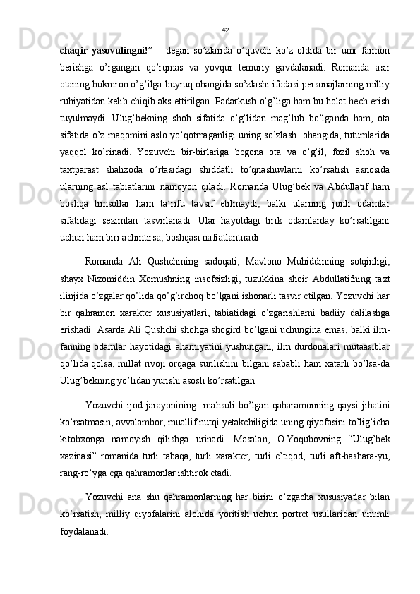 42
chaqir   yasovulingni! ”   –   degan   so’zlarida   o’quvchi   ko’z   oldida   bir   umr   farmon
berishga   o’rgangan   qo’rqmas   va   yovqur   temuriy   gavdalanadi.   Romanda   asir
otaning hukmron o’g’ilga buyruq ohangida so’zlashi ifodasi personajlarning milliy
ruhiyatidan kelib chiqib aks ettirilgan. Padarkush o’g’liga ham bu holat hech erish
tuyulmaydi.   Ulug’bekning   shoh   sifatida   o’g’lidan   mag’lub   bo’lganda   ham,   ota
sifatida o’z maqomini aslo yo’qotmaganligi uning so’zlash   ohangida, tutumlarida
yaqqol   ko’rinadi.   Yozuvchi   bir-birlariga   begona   ota   va   o’g’il,   fozil   shoh   va
taxtparast   shahzoda   o’rtasidagi   shiddatli   to’qnashuvlarni   ko’rsatish   asnosida
ularning   asl   tabiatlarini   namoyon   qiladi.   Romanda   Ulug’bek   va   Abdullatif   ham
boshqa   timsollar   ham   ta’rifu   tavsif   etilmaydi,   balki   ularning   jonli   odamlar
sifatidagi   sezimlari   tasvirlanadi.   Ular   hayotdagi   tirik   odamlarday   ko’rsatilgani
uchun ham biri achintirsa, boshqasi nafratlantiradi.
Romanda   Ali   Qushchining   sadoqati,   Mavlono   Muhiddinning   sotqinligi,
shayx   Nizomiddin   Xomushning   insofsizligi,   tuzukkina   shoir   Abdullatifning   taxt
ilinjida o’zgalar qo’lida qo’g’irchoq bo’lgani ishonarli tasvir etilgan. Yozuvchi har
bir   qahramon   xarakter   xususiyatlari,   tabiatidagi   o’zgarishlarni   badiiy   dalilashga
erishadi. Asarda Ali Qushchi shohga shogird bo’lgani uchungina emas, balki ilm-
fanning   odamlar   hayotidagi   ahamiyatini   yushungani,   ilm   durdonalari   mutaasiblar
qo’lida qolsa, millat rivoji orqaga surilishini bilgani sababli  ham xatarli bo’lsa-da
Ulug’bekning yo’lidan yurishi asosli ko’rsatilgan.
Yozuvchi   ijod   jarayonining     mahsuli   bo’lgan   qaharamonning   qaysi   jihatini
ko’rsatmasin, avvalambor, muallif nutqi yetakchiligida uning qiyofasini to’lig’icha
kitobxonga   namoyish   qilishga   urinadi.   Masalan,   O.Yoqubovning   “Ulug’bek
xazinasi”   romanida   turli   tabaqa,   turli   xarakter,   turli   e’tiqod,   turli   aft-bashara-yu,
rang-ro’yga ega qahramonlar ishtirok etadi.
Yozuvchi   ana   shu   qahramonlarning   har   birini   o’zgacha   xususiyatlar   bilan
ko’rsatish,   milliy   qiyofalarini   alohida   yoritish   uchun   portret   usullaridan   unumli
foydalanadi. 