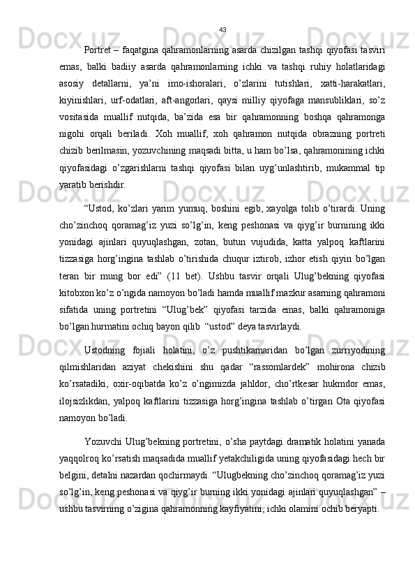 43
Portret – faqatgina qahramonlarning asarda chizilgan tashqi  qiyofasi  tasviri
emas,   balki   badiiy   asarda   qahramonlarning   ichki   va   tashqi   ruhiy   holatlaridagi
asosiy   detallarni,   ya’ni   imo-ishoralari,   o’zlarini   tutishlari,   xatti-harakatlari,
kiyinishlari,   urf-odatlari,   aft-angorlari,   qaysi   milliy   qiyofaga   mansubliklari,   so’z
vositasida   muallif   nutqida,   ba’zida   esa   bir   qahramonning   boshqa   qahramonga
nigohi   orqali   beriladi.   Xoh   muallif,   xoh   qahramon   nutqida   obrazning   portreti
chizib berilmasin, yozuvchining maqsadi bitta, u ham bo’lsa, qahramonining ichki
qiyofasidagi   o’zgarishlarni   tashqi   qiyofasi   bilan   uyg’unlashtirib,   mukammal   tip
yaratib berishdir.
“Ustod,   ko’zlari   yarim   yumuq,   boshini   egib,   xayolga   tolib   o’tirardi.   Uning
cho’zinchoq   qoramag’iz   yuzi   so’lg’in,   keng   peshonasi   va   qiyg’ir   burnining   ikki
yonidagi   ajinlari   quyuqlashgan,   zotan,   butun   vujudida,   katta   yalpoq   kaftlarini
tizzasiga   horg’ingina   tashlab   o’tirishida   chuqur   iztirob,   izhor   etish   qiyin   bo’lgan
teran   bir   mung   bor   edi”   (11   bet).   Ushbu   tasvir   orqali   Ulug’bekning   qiyofasi
kitobxon ko’z o’ngida namoyon bo’ladi hamda muallif mazkur asarning qahramoni
sifatida   uning   portretini   “Ulug’bek”   qiyofasi   tarzida   emas,   balki   qahramoniga
bo’lgan hurmatini ochiq bayon qilib  “ustod” deya tasvirlaydi.
Ustodning   fojiali   holatini,   o’z   pushtikamaridan   bo’lgan   zurriyodining
qilmishlaridan   aziyat   chekishini   shu   qadar   “rassomlardek”   mohirona   chizib
ko’rsatadiki,   oxir-oqibatda   ko’z   o’ngimizda   jahldor,   cho’rtkesar   hukmdor   emas,
ilojsizlikdan,   yalpoq   kaftlarini   tizzasiga   horg’ingina   tashlab   o’tirgan   Ota   qiyofasi
namoyon bo’ladi.
Yozuvchi  Ulug’bekning portretini, o’sha  paytdagi  dramatik holatini yanada
yaqqolroq ko’rsatish maqsadida muallif yetakchiligida uning qiyofasidagi hech bir
belgini, detalni nazardan qochirmaydi. “Ulugbekning cho’zinchoq qoramag’iz yuzi
so’lg’in, keng peshonasi va qiyg’ir burning ikki yonidagi ajinlari quyuqlashgan” –
ushbu tasvirning o’zigina qahramonning kayfiyatini, ichki olamini ochib beryapti. 
