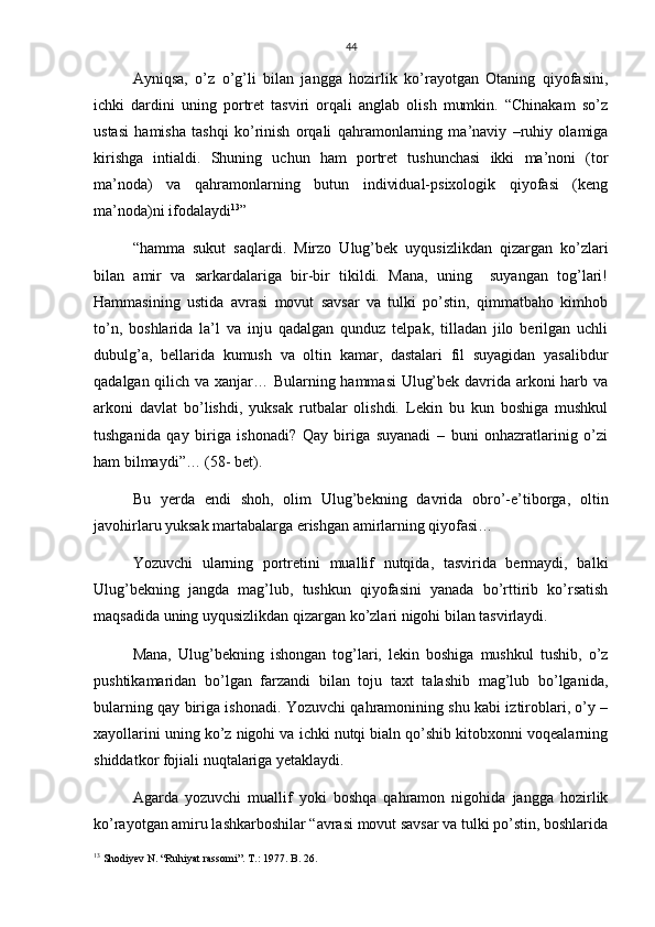 44
Ayniqsa,   o’z   o’g’li   bilan   jangga   hozirlik   ko’rayotgan   Otaning   qiyofasini,
ichki   dardini   uning   portret   tasviri   orqali   anglab   olish   mumkin.   “Chinakam   so’z
ustasi   hamisha   tashqi   ko’rinish   orqali   qahramonlarning   ma’naviy   –ruhiy   olamiga
kirishga   intialdi.   Shuning   uchun   ham   portret   tushunchasi   ikki   ma’noni   (tor
ma’noda)   va   qahramonlarning   butun   individual-psixologik   qiyofasi   (keng
ma’noda)ni ifodalaydi 13
”  
“hamma   sukut   saqlardi.   Mirzo   Ulug’bek   uyqusizlikdan   qizargan   ko’zlari
bilan   amir   va   sarkardalariga   bir-bir   tikildi.   Mana,   uning     suyangan   tog’lari!
Hammasining   ustida   avrasi   movut   savsar   va   tulki   po’stin,   qimmatbaho   kimhob
to’n,   boshlarida   la’l   va   inju   qadalgan   qunduz   telpak,   tilladan   jilo   berilgan   uchli
dubulg’a,   bellarida   kumush   va   oltin   kamar,   dastalari   fil   suyagidan   yasalibdur
qadalgan qilich va xanjar… Bularning hammasi Ulug’bek davrida arkoni harb va
arkoni   davlat   bo’lishdi,   yuksak   rutbalar   olishdi.   Lekin   bu   kun   boshiga   mushkul
tushganida   qay   biriga   ishonadi?   Qay   biriga   suyanadi   –   buni   onhazratlarinig   o’zi
ham bilmaydi”… (58- bet).
Bu   yerda   endi   shoh,   olim   Ulug’bekning   davrida   obro’-e’tiborga,   oltin
javohirlaru yuksak martabalarga erishgan amirlarning qiyofasi…
Yozuvchi   ularning   portretini   muallif   nutqida,   tasvirida   bermaydi,   balki
Ulug’bekning   jangda   mag’lub,   tushkun   qiyofasini   yanada   bo’rttirib   ko’rsatish
maqsadida uning uyqusizlikdan qizargan ko’zlari nigohi bilan tasvirlaydi.
Mana,   Ulug’bekning   ishongan   tog’lari,   lekin   boshiga   mushkul   tushib,   o’z
pushtikamaridan   bo’lgan   farzandi   bilan   toju   taxt   talashib   mag’lub   bo’lganida,
bularning qay biriga ishonadi. Yozuvchi qahramonining shu kabi iztiroblari, o’y –
xayollarini uning ko’z nigohi va ichki nutqi bialn qo’shib kitobxonni voqealarning
shiddatkor fojiali nuqtalariga yetaklaydi.
Agarda   yozuvchi   muallif   yoki   boshqa   qahramon   nigohida   jangga   hozirlik
ko’rayotgan amiru lashkarboshilar “avrasi movut savsar va tulki po’stin, boshlarida
13
 Shodiyev N. “Ruhiyat rassomi”. T.: 1977. B. 26. 
