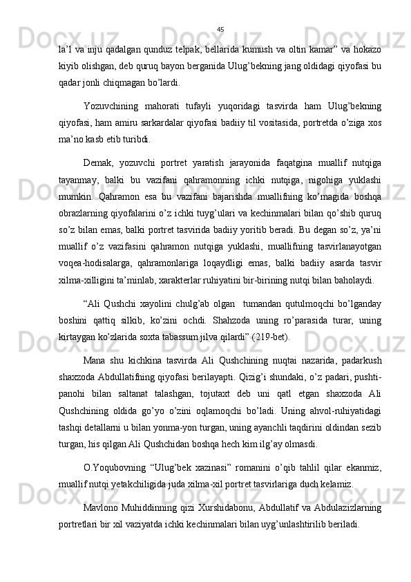 45
la’l  va inju qadalgan qunduz telpak, bellarida kumush va oltin kamar” va hokazo
kiyib olishgan, deb quruq bayon berganida Ulug’bekning jang oldidagi qiyofasi bu
qadar jonli chiqmagan bo’lardi.
Yozuvchining   mahorati   tufayli   yuqoridagi   tasvirda   ham   Ulug’bekning
qiyofasi, ham amiru sarkardalar qiyofasi badiiy til vositasida, portretda o’ziga xos
ma’no kasb etib turibdi.
Demak,   yozuvchi   portret   yaratish   jarayonida   faqatgina   muallif   nutqiga
tayanmay,   balki   bu   vazifani   qahramonning   ichki   nutqiga,   nigohiga   yuklashi
mumkin.   Qahramon   esa   bu   vazifani   bajarishda   muallifning   ko’magida   boshqa
obrazlarning qiyofalarini o’z ichki tuyg’ulari va kechinmalari bilan qo’shib quruq
so’z bilan emas, balki portret tasvirida badiiy yoritib beradi. Bu degan so’z, ya’ni
muallif   o’z   vazifasini   qahramon   nutqiga   yuklashi,   muallifning   tasvirlanayotgan
voqea-hodisalarga,   qahramonlariga   loqaydligi   emas,   balki   badiiy   asarda   tasvir
xilma-xilligini ta’minlab, xarakterlar ruhiyatini bir-birining nutqi bilan baholaydi.
“Ali   Qushchi   xayolini   chulg’ab   olgan     tumandan   qutulmoqchi   bo’lganday
boshini   qattiq   silkib,   ko’zini   ochdi.   Shahzoda   uning   ro’parasida   turar,   uning
kirtaygan ko’zlarida soxta tabassum jilva qilardi” (219-bet).
Mana   shu   kichkina   tasvirda   Ali   Qushchining   nuqtai   nazarida,   padarkush
shaxzoda Abdullatifning qiyofasi berilayapti. Qizig’i shundaki, o’z padari, pushti-
panohi   bilan   saltanat   talashgan,   tojutaxt   deb   uni   qatl   etgan   shaxzoda   Ali
Qushchining   oldida   go’yo   o’zini   oqlamoqchi   bo’ladi.   Uning   ahvol-ruhiyatidagi
tashqi detallarni u bilan yonma-yon turgan, uning ayanchli taqdirini oldindan sezib
turgan, his qilgan Ali Qushchidan boshqa hech kim ilg’ay olmasdi.
O.Yoqubovning   “Ulug’bek   xazinasi”   romanini   o’qib   tahlil   qilar   ekanmiz,
muallif nutqi yetakchiligida juda xilma-xil portret tasvirlariga duch kelamiz.
Mavlono  Muhiddinning  qizi  Xurshidabonu,  Abdullatif   va  Abdulazizlarning
portretlari bir xil vaziyatda ichki kechinmalari bilan uyg’unlashtirilib beriladi. 