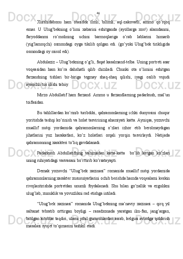 46
Xurshidabonu   ham   otasidek   ilmli,   bilimli,   aql-zakovatli,   ammo   qo’rqoq
emas.   U   Ulug’bekning   o’limi   xabarini   eshitganda   (ayollarga   xos!)   alamdanmi,
faryoddanmi   ro’molining   uchini   barmoqlariga   o’rab   lablarini   himarib
(yig’lamoqchi)   osmondagi   oyga   tikilib   qolgan   edi.   (go’yoki   Ulug’bek   tirikligida
osmondagi oy misol edi).
Abdulaziz – Ulug’bekning o’g’li, faqat kasalmand-telba. Uning portreti asar
voqeasidan   ham   ko’ra   dahshatli   qilib   chiziladi.   Chunki   ota   o’limini   eshitgan
farzandning   tishlari   bir-biriga   tegmay   shaq-shaq   qilishi,   iyagi   osilib   vujudi
ayanchli tus olishi tabiiy.
Mirzo   Abdullatif   ham   farzand.   Ammo   u   farzandlarning   padarkush,   mal’un
toifasidan.
Bu   tahlillardan   ko’rinib   turibdiki,   qahramonlarning   ichki   dunyosini   chuqur
yoritishda tashqi ko’rinish va holat tasvirining ahamiyati katta. Ayniqsa, yozuvchi
muallif   nutqi   yordamida   qahramonlarning   o’zlari   izhor   etib   berolmaydigan
jihatlarini   yuz   harakatlari,   ko’z   holatlari   orqali   yorqin   tasvirlaydi.   Natijada
qahramonning xarakteri to’liq gavdalanadi.
Padarkush   Abdullatifning   vahimadan   katta-katta     bo’lib   ketgan   ko’zlari
uning ruhiyatidagi vasvasani bo’rttirib ko’rsatayapti.
Demak   yozuvchi   “Ulug’bek   xazinasi”   romanida   muallif   nutqi   yordamida
qahramonlarning xarakter xususuiyatlarini ochib berishda hamda voqealarni keskin
rivojlantirishda   portretdan   unumli   foydalanadi.   Shu   bilan   go’zallik   va   ezgulikni
ulug’lab, xunuklik va yovuzlikni rad etishga intiladi.
“Ulug’bek   xazinasi”   romanida   Ulug’bekning   ma’naviy   xazinasi   –   qirq   yil
saltanat   tebratib   orttirgan   boyligi   –   rasadxonada   yaratgan   ilm-fan,   jang’argan,
bitilgan kitoblar taqdiri, ularni johil gumrohlardan asrab, kelgusi avlodga qoldirish
masalasi syujet to’qimasini tashkil etadi. 