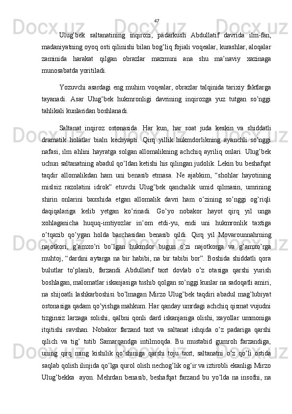 47
Ulug’bek   saltanatining   inqirozi,   padarkush   Abdullatif   davrida   ilm-fan,
madaniyatning oyoq osti qilinishi bilan bog’liq fojiali voqealar, kurashlar, aloqalar
zaminida   harakat   qilgan   obrazlar   mazmuni   ana   shu   ma’naviy   xazinaga
munosabatda yoritiladi.
Yozuvchi  asardagi  eng muhim voqealar, obrazlar  talqinida tarixiy faktlarga
tayanadi.   Asar   Ulug’bek   hukmronligi   davrining   inqirozga   yuz   tutgan   so’nggi
tahlikali kunlaridan boshlanadi. 
Saltanat   inqiroz   ostonasida.   Har   kun,   har   soat   juda   keskin   va   shiddatli
dramatik   holatlar   bialn   kechyapti.   Qirq   yillik   hukmdorlikning   ayanchli   so’nggi
nafasi,   ilm   ahlini   hayratga   solgan   allomalikning   achchiq   ayriliq   onlari.   Ulug’bek
uchun saltanatning abadul qo’ldan ketishi his qilingan judolik. Lekin bu beshafqat
taqdir   allomalikdan   ham   uni   benasib   etmasa.   Ne   ajabkim,   “shohlar   hayotining
mislsiz   razolatini   idrok”   etuvchi   Ulug’bek   qanchalik   umid   qilmasin,   umrining
shirin   onlarini   baxshida   etgan   allomalik   davri   ham   o’zining   so’nggi   og’riqli
daqiqalariga   kelib   yetgan   ko’rinadi.   Go’yo   nobakor   hayot   qirq   yil   unga
xohlaganicha   huquq-imtiyozlar   in’om   etdi-yu,   endi   uni   hukmronlik   taxtiga
o’tqazib   qo’ygan   holda   barchasidan   benasib   qildi.   Qirq   yil   Movarounnahrning
najotkori,   g’amxo’ri   bo’lgan   hukmdor   bugun   o’zi   najotkorga   va   g’amxo’rga
muhtoj,   “dardini   aytarga   na   bir   habibi,   na   bir   tabibi   bor”.   Boshida   shiddatli   qora
bulutlar   to’planib,   farzandi   Abdullatif   taxt   dovlab   o’z   otasiga   qarshi   yurish
boshlagan, malomatlar iskanjasiga tushib qolgan so’nggi kunlar na sadoqatli amiri,
na   shijoatli   lashkarboshisi   bo’lmagan   Mirzo   Ulug’bek   taqdiri   abadul   mag’lubiyat
ostonasiga qadam qo’yishga mahkum. Har qanday umrdagi achchiq qismat vujudni
tizginsiz   larzaga   solishi,   qalbni   qonli   dard   iskanjasiga   olishi,   xayollar   ummoniga
itqitishi   ravshan.   Nobakor   farzand   taxt   va   saltanat   ishqida   o’z   padariga   qarshi
qilich   va   tig’   tutib   Samarqandga   intilmoqda.   Bu   mustabid   gumroh   farzandiga,
uning   qirq   ming   kishilik   qo’shiniga   qarshi   toju   taxt,   saltanatni   o’z   qo’li   ostida
saqlab qolish ilinjida qo’lga qurol olish nechog’lik og’ir va iztirobli ekanligi Mirzo
Ulug’bekka     ayon.   Mehrdan   benasib,   beshafqat   farzand   bu   yo’lda   na   insofni,   na 