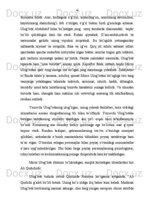 48
diyonatni   biladi.   Axir,   kechagina   o’g’lim,   suyanchig’im,   umrimning   davomchisi,
hayotimning   shamchirog’i   deb   o’stirgan   o’g’il   bukun   bosh   g’animiga   aylansa.
Ulug’bek   Abdullatif   bilan   bo’ladigan   jang     uzoq   tarixlarda   sharmandali     taqdir
bo’lib   qolishligini   ham   his   etadi.   Ruhan   qiynaladi.   G’am-anduh,iztirob   va
sarosimalar   girdobi   uning   vujudini   zirqiratadi.   Bu   ko’rgulik   yetmaganiday
saltanatda   xiyonat   va   sotqinlik,   fitna   va   ig’vo.   Qirq   yil   sohibi   saltanat   yillari
qanchadan qancha mukofotu imtiyozlar olgan beklar, amirlar bugun goh oshkora,
goh   yashirin   xiyonatga   qadam   qo’yishdi.   Nainki   mamlakat   osmonida,   Ulug’bek
tepasida   ham   “qora   bulutlar”   arimay   qoldi.   Kajraftor   falak,   notanti   taqdir   Mirzo
Ulug’bekni   qalb   tuyg’ulariga   zid   bo’lgan   jang   maydoniga   yetakladi.   Ziddiyatlar
to’fonida   talato’p   zamona,   achchiq   qismat   Mirzo   Ulug’bekni   ko’ngliga   ters   tang
vaziyatga   yetaklagani   tabiatida   tashvish,   sarosima,   iztirob,   hadik,   diltanglik,
tasodifiy   umid   kabi   holatlarning   bezovta   harakatini   yuzaga   keltirdi.   Va   shundan
tasvirda   ham,   ohangda   ham   mahzun   ruh   ustivorligi   asarning   ilk   sahifasidanoq
ravshan seziladi.
Yozuvchi   Ulug’bekning   ulug’ligini,   uning   yuksak   fazilatlari,   tarix   oldidagi
xizmatlarini   asosan   shogirdlarining   tili   bilan   ta’riflaydi.   Yozuvchi   Ulug’bekka
berilgan   baholarning   obyektiv   ekanligini   shu   yo’l   orqali   ham   ta’kidlamoqchi
bo’ladi.   Romanning   ana   shunday   badiiy   qurilmaga   ega   bo’lishini   asar   g’oyasi
taqozo   etadi.   Bundan   tashqari,   qahramonlarning   tez-tez   o’tmishga   murojaat
qilishlari,   xotiralarida   o’tmish   manzaralarini   tiklashlari   peyzaj   xarakteriga   ham
ta’sir   etgan.   O’tmishni   eslagan   personajlar   bilan   peyzaj   o’rtasidagi   munosabatlar
o’zaro   uyg’unlashtirilgan.   Shu   bilan   birga   peyzaj   personajlarning   psixologiyasi,
ruhiy holatlari va kechinmalarining yuzaga chiqarishida ham ko’maklashgan. 
Mirzo   Ulug’bek   obrazini   to’ldiradigan,   aniqlik   kiritadigan   obrazlardan   biri
Ali Qushchidir. 
Ulug’bek   tushida   ustodi   Qozizoda   Rumiyni   ko’rganini   aytganida,   “Ali
Qushchi  g’alati  bo’lib ketadi. Uning ko’z oldiga iliq bahor  kuni  keladi. Madrasai
Ulug’bek hovlisining marmar  sahniga, chin barg yozgan navqiron chinor  atrofida 