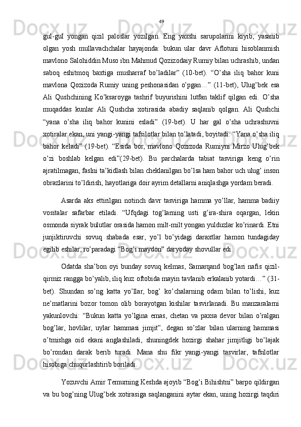 49
gul-gul   yongan   qizil   paloslar   yozilgan.   Eng   yaxshi   sarupolarini   kiyib,   yasanib
olgan   yosh   mullavachchalar   hayajonda:   bukun   ular   davr   Aflotuni   hisoblanmish
mavlono Salohiddin Muso ibn Mahmud Qozizodaiy Rumiy bilan uchrashib, undan
saboq   eshitmoq   baxtiga   musharraf   bo’ladilar”   (10-bet).   “O’sha   iliq   bahor   kuni
mavlona   Qozizoda   Rumiy   uning   peshonasidan   o’pgan…”   (11-bet),   Ulug’bek   esa
Ali   Qushchining   Ko’ksaroyga   tashrif   buyurishini   lutfan   taklif   qilgan   edi.   O’sha
muqaddas   kunlar   Ali   Qushcha   xotirasida   abadiy   saqlanib   qolgan.   Ali   Qushchi
“yana   o’sha   iliq   bahor   kunini   esladi”   (19-bet).   U   har   gal   o’sha   uchrashuvni
xotiralar ekan, uni yangi-yangi tafsilotlar bilan to’latadi, boyitadi: “Yana o’sha iliq
bahor   keladi”   (19-bet).   “Esida   bor,   mavlono   Qozizoda   Rumiyni   Mirzo   Ulug’bek
o’zi   boshlab   kelgan   edi”(29-bet).   Bu   parchalarda   tabiat   tasviriga   keng   o’rin
ajratilmagan, faslni ta’kidlash bilan cheklanilgan bo’lsa ham bahor uch ulug’ inson
obrazlarini to’ldirish, hayotlariga doir ayrim detallarni aniqlashga yordam beradi.
Asarda   aks   ettirilgan   notinch   davr   tasviriga   hamma   yo’llar,   hamma   badiiy
vositalar   safarbar   etiladi.   “Ufqdagi   tog’larning   usti   g’ira-shira   oqargan,   lekin
osmonda siyrak bulutlar orasida hamon milt-milt yongan yulduzlar ko’rinardi. Etni
junjiktiruvchi   sovuq   shabada   esar,   yo’l   bo’yidagi   daraxtlar   hamon   tundagiday
egilib eshilar, ro’paradagi “Bog’i maydon” daryoday shovullar edi.
Odatda   sha’bon   oyi   bunday   sovuq   kelmas,   Samarqand   bog’lari   nafis   qizil-
qirmiz rangga bo’yalib, iliq kuz oftobida mayin tavlanib erkalanib yotardi…” (31-
bet).   Shundan   so’ng   katta   yo’llar,   bog’   ko’chalarning   odam   bilan   to’lishi,   kuz
ne’matlarini   bozor   tomon   olib   borayotgan   kishilar   tasvirlanadi.   Bu   manzaralarni
yakunlovchi:   “Bukun   katta   yo’lgina   emas,   chetan   va   paxsa   devor   bilan   o’ralgan
bog’lar,   hovlilar,   uylar   hammasi   jimjit”,   degan   so’zlar   bilan   ularning   hammasi
o’tmishga   oid   ekani   anglashiladi,   shuningdek   hozirgi   shahar   jimjitligi   bo’lajak
bo’rondan   darak   berib   turadi.   Mana   shu   fikr   yangi-yangi   tasvirlar,   tafsilotlar
hisobiga chuqurlashtirib boriladi.
Yozuvchi Amir Temurning Keshda ajoyib “Bog’i Bihishtni” barpo qildirgan
va bu bog’ning Ulug’bek xotirasiga saqlanganini aytar ekan, uning hozirgi taqdiri 