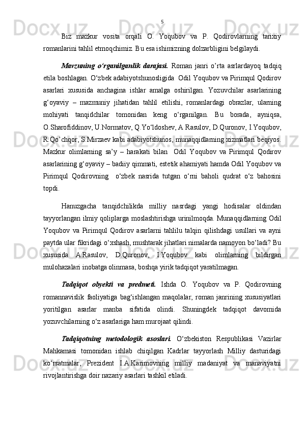 5
Biz   mazkur   vosita   orqali   O.   Yoqubov   va   P.   Qodirovlarning   tarixiy
romanlarini tahlil etmoqchimiz. Bu esa ishimizning dolzarbligini belgilaydi.       
Mavzuning   о‘rganilganlik   darajasi.   Roman   janri   o’rta   asrlardayoq   tadqiq
etila boshlagan. О‘zbek adabiyotshunosligida  Odil Yoqubov va Pirimqul Qodirov
asarlari   xususida   anchagina   ishlar   amalga   oshirilgan.   Yozuvchilar   asarlarining
g‘oyaviy   –   mazmuniy   jihatidan   tahlil   etilishi,   romanlardagi   obrazlar,   ularning
mohiyati   tanqidchilar   tomonidan   keng   о‘rganilgan.   Bu   borada,   ayniqsa,
O.Sharofiddinov, U.Normatov, Q.Yо‘ldoshev, A Rasulov, D.Quronov, I.Yoqubov,
R.Qo’chqor, S.Mirzaev kabi adabiyotshunos, munaqqidlarning xizmatlari beqiyos.
Mazkur   olimlarning   sa’y   –   harakati   bilan     Odil   Yoqubov   va   Pirimqul   Qodirov
asarlarining g‘oyaviy – badiiy qimmati, estetik ahamiyati hamda Odil Yoqubov va
Pirimqul   Qodirovning     о‘zbek   nasrida   tutgan   о‘rni   baholi   qudrat   о‘z   bahosini
topdi. 
Hanuzgacha   tanqidchilikda   milliy   nasrdagi   yangi   hodisalar   oldindan
tayyorlangan ilmiy qoliplarga moslashtirishga urinilmoqda. Munaqqidlarning Odil
Yoqubov   va   Pirimqul   Qodirov   asarlarni   tahlilu   talqin   qilishdagi   usullari   va   ayni
paytda ular fikridagi о‘xshash, mushtarak jihatlari nimalarda namoyon bо‘ladi? Bu
xususida   A.Rasulov,   D.Quronov,   I.Yoqubov   kabi   olimlarning   bildirgan
mulohazalari inobatga olinmasa, boshqa yirik tadqiqot yaratilmagan. 
Tadqiqot   obyekti   va   predmeti.   Ishda   O.   Yoqubov   va   P.   Qodirovning
romannavislik   faoliyatiga   bag‘ishlangan   maqolalar,   roman   janrining   xususiyatlari
yoritilgan   asarlar   manba   sifatida   olindi.   Shuningdek   tadqiqot   davomida
yozuvchilarning о‘z asarlariga ham murojaat qilindi. 
Tadqiqotning   metodologik   asoslari.   О‘zbekiston   Respublikasi   Vazirlar
Mahkamasi   tomonidan   ishlab   chiqilgan   Kadrlar   tayyorlash   Milliy   dasturidagi
kо‘rsatmalar,   Prezident   I.A.Karimovning   milliy   madaniyat   va   manaviyatni
rivojlantirishga doir nazariy asarlari tashkil etiladi.  