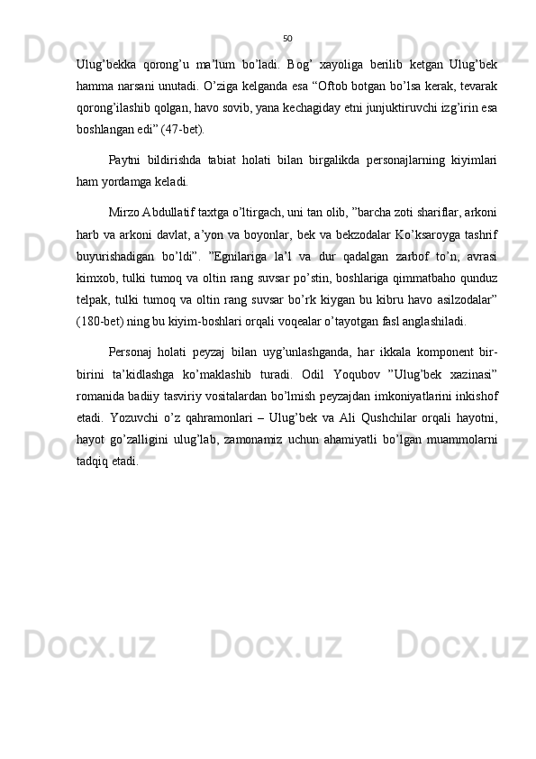 50
Ulug’bekka   qorong’u   ma’lum   bo’ladi.   Bog’   xayoliga   berilib   ketgan   Ulug’bek
hamma narsani unutadi. O’ziga kelganda esa “Oftob botgan bo’lsa kerak, tevarak
qorong’ilashib qolgan, havo sovib, yana kechagiday etni junjuktiruvchi izg’irin esa
boshlangan edi” (47-bet).
Paytni   bildirishda   tabiat   holati   bilan   birgalikda   personajlarning   kiyimlari
ham yordamga keladi. 
Mirzo Abdullatif taxtga o’ltirgach, uni tan olib, ”barcha zoti shariflar, arkoni
harb va  arkoni   davlat,  a’yon  va boyonlar,  bek va  bekzodalar   Ko’ksaroyga  tashrif
buyurishadigan   bo’ldi”.   ”Egnilariga   la’l   va   dur   qadalgan   zarbof   to’n,   avrasi
kimxob, tulki tumoq va oltin rang suvsar  po’stin, boshlariga qimmatbaho qunduz
telpak,   tulki   tumoq   va   oltin   rang   suvsar   bo’rk   kiygan   bu   kibru   havo   asilzodalar”
(180-bet) ning bu kiyim-boshlari orqali voqealar o’tayotgan fasl anglashiladi.
Personaj   holati   peyzaj   bilan   uyg’unlashganda,   har   ikkala   komponent   bir-
birini   ta’kidlashga   ko’maklashib   turadi.   Odil   Yoqubov   ”Ulug’bek   xazinasi”
romanida badiiy tasviriy vositalardan bo’lmish peyzajdan imkoniyatlarini inkishof
etadi.   Yozuvchi   o’z   qahramonlari   –   Ulug’bek   va   Ali   Qushchilar   orqali   hayotni,
hayot   go’zalligini   ulug’lab,   zamonamiz   uchun   ahamiyatli   bo’lgan   muammolarni
tadqiq etadi.  
      