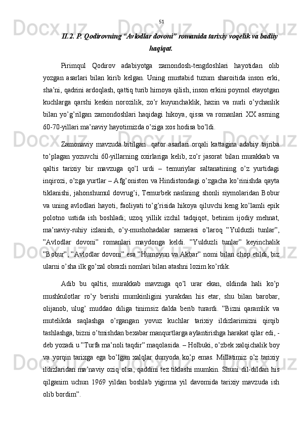 51
II.2. P. Qodirovning “Avlodlar dovoni” romanida tarixiy voqelik va badiiy
haqiqat.
Pirimqul   Qodirov   adabiyotga   zamondosh-tengdoshlari   hayotidan   olib
yozgan   asarlari   bilan   kirib   kelgan.   Uning   mustabid   tuzum   sharoitida   inson   erki,
sha’ni, qadrini ardoqlash, qattiq turib himoya qilish, inson erkini poymol etayotgan
kuchlarga   qarshi   keskin   norozilik,   zo’r   kuyunchaklik,   hazin   va   nurli   o’ychanlik
bilan   yo’g’rilgan   zamondoshlari   haqidagi   hikoya,   qissa   va   romanlari   XX   asrning
60-70-yillari ma’naviy hayotimizda o’ziga xos hodisa bo’ldi.
Zamonaviy   mavzuda   bitilgan     qator   asarlari   orqali   kattagina   adabiy   tajriba
to’plagan   yozuvchi   60-yillarning   oxirlariga   kelib,   zo’r   jasorat   bilan   murakkab   va
qaltis   tarixiy   bir   mavzuga   qo’l   urdi   –   temuriylar   saltanatining   o’z   yurtidagi
inqirozi, o’zga yurtlar – Afg’oniston va Hindistondagi o’zgacha ko’rinishda qayta
tiklanishi,   jahonshumul   dovrug’i,   Temurbek   naslining   shonli   siymolaridan   Bobur
va uning avlodlari hayoti, faoliyati to’g’risida hikoya qiluvchi keng ko’lamli epik
polotno   ustida   ish   boshladi;   uzoq   yillik   izchil   tadqiqot,   betinim   ijodiy   mehnat,
ma’naviy-ruhiy   izlanish,   o’y-mushohadalar   samarasi   o’laroq   ”Yulduzli   tunlar”,
”Avlodlar   dovoni”   romanlari   maydonga   keldi.   ”Yulduzli   tunlar”   keyinchalik
”Bobur”, ”Avlodlar dovoni” esa ”Humoyun va Akbar” nomi bilan chop etildi, biz
ularni o’sha ilk go’zal obrazli nomlari bilan atashni lozim ko’rdik.
Adib   bu   qaltis,   murakkab   mavzuga   qo’l   urar   ekan,   oldinda   hali   ko’p
mushkulotlar   ro’y   berishi   mumkinligini   yurakdan   his   etar,   shu   bilan   barobar,
olijanob,   ulug’   muddao   diliga   tinimsiz   dalda   berib   turardi.   ”Bizni   qaramlik   va
mutelikda   saqlashga   o’rgangan   yovuz   kuchlar   tarixiy   ildizlarimizni   qirqib
tashlashga, bizni o’tmishdan bexabar manqurtlarga aylantirishga harakat qilar edi, -
deb yozadi u ”Turfa ma’noli taqdir” maqolasida. – Holbuki, o’zbek xalqichalik boy
va   yorqin   tarixga   ega   bo’lgan   xalqlar   dunyoda   ko’p   emas.   Millatimiz   o’z   tarixiy
ildizlaridan ma’naviy oziq olsa, qaddini tez tiklashi mumkin. Shuni dil-dildan his
qilganim   uchun   1969   yildan   boshlab   yigirma   yil   davomida   tarixiy   mavzuda   ish
olib bordim”. 