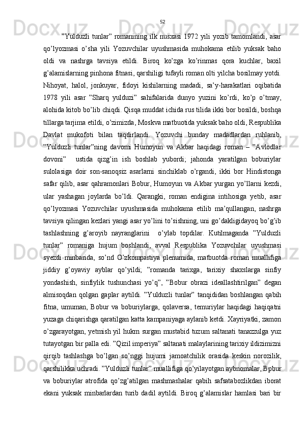 52
”Yulduzli   tunlar”   romanining   ilk   nusxasi   1972   yili   yozib   tamomlandi,   asar
qo’lyozmasi   o’sha   yili   Yozuvchilar   uyushmasida   muhokama   etilib   yuksak   baho
oldi   va   nashrga   tavsiya   etildi.   Biroq   ko’zga   ko’rinmas   qora   kuchlar,   baxil
g’alamislarning pinhona fitnasi, qarshiligi tufayli roman olti yilcha bosilmay yotdi.
Nihoyat,   halol,   jonkuyar,   fidoyi   kishilarning   madadi,   sa’y-harakatlari   oqibatida
1978   yili   asar   ”Sharq   yulduzi”   sahifalarida   dunyo   yuzini   ko’rdi,   ko’p   o’tmay,
alohida kitob bo’lib chiqdi. Qisqa muddat ichida rus tilida ikki bor bosildi, boshqa
tillarga tarjima etildi, o’zimizda, Moskva matbuotida yuksak baho oldi, Respublika
Davlat   mukofoti   bilan   taqdirlandi.   Yozuvchi   bunday   madadlardan   ruhlanib,
”Yulduzli   tunlar”ning   davomi   Humoyun   va   Akbar   haqidagi   roman   –   ”Avlodlar
dovoni”     ustida   qizg’in   ish   boshlab   yubordi;   jahonda   yaratilgan   boburiylar
sulolasiga   doir   son-sanoqsiz   asarlarni   sinchiklab   o’rgandi,   ikki   bor   Hindistonga
safar   qilib,   asar   qahramonlari   Bobur,   Humoyun  va   Akbar   yurgan   yo’llarni   kezdi,
ular   yashagan   joylarda   bo’ldi.   Qarangki,   roman   endigina   intihosiga   yetib,   asar
qo’lyozmasi   Yozuvchilar   uyushmasida   muhokama   etilib   ma’qullangan,   nashrga
tavsiya qilingan kezlari yangi asar yo’lini to’sishning, uni go’dakligidayoq bo’g’ib
tashlashning   g’aroyib   nayranglarini     o’ylab   topdilar.   Kutilmaganda   ”Yulduzli
tunlar”   romaniga   hujum   boshlandi,   avval   Respublika   Yozuvchilar   uyushmasi
syezdi   minbarida,   so’nd   O’zkompartiya   plenumida,   matbuotda   roman   muallifiga
jiddiy   g’oyaviy   ayblar   qo’yildi;   ”romanda   tarixga,   tarixiy   shaxslarga   sinfiy
yondashish,   sinfiylik   tushunchasi   yo’q”,   ”Bobur   obrazi   ideallashtirilgan”   degan
almisoqdan   qolgan   gaplar   aytildi.   ”Yulduzli   tunlar”   tanqididan   boshlangan   qabih
fitna,   umuman,   Bobur   va   boburiylarga,   qolaversa,   temuriylar   haqidagi   haqiqatni
yuzaga chiqarishga qaratilgan katta kampaniyaga aylanib ketdi. Xayriyatki, zamon
o’zgarayotgan, yetmish yil hukm surgan mustabid tuzum saltanati  tanazzulga yuz
tutayotgan bir palla edi. ”Qizil imperiya” saltanati malaylarining tarixiy ildizimizni
qirqib   tashlashga   bo’lgan   so’nggi   hujumi   jamoatchilik   orasida   keskin   norozilik,
qarshilikka uchradi. ”Yulduzli tunlar” muallifiga qo’yilayotgan aybnomalar, Bpbur
va   boburiylar   atrofida   qo’zg’atilgan   mashmashalar   qabih   safsatabozlikdan   iborat
ekani   yuksak   minbarlardan   turib   dadil   aytildi.   Biroq   g’alamislar   hamlasi   bari   bir 