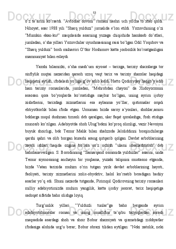 53
o’z   ta’sirini   ko’rsatdi.   ”Avlodlar   dovoni”   romani   nashri   uch   yilcha   to’xtab   qoldi.
Nihoyat,  asar   1988   yili   ”Sharq  yulduzi”   jurnalida   e’lon  etildi.   Yozuvchining  o’zi
”Mumkin   ekan-ku!”   maqolasida   asarning   yuzaga   chiqishida   hamkasb   do’stlari,
jumladan, o’sha yillari Yozuvchilar uyushmasining raisi bo’lgan Odil Yoqubov va
”Sharq  yulduzi”   bosh  muharriri   O’tkir   Hoshimov  katta   jonbozlik  ko’rsatganligini
mamnuniyat bilan eslaydi.
Yaxshi   bilamizki,   o’sha   mash’um   siyosat   –   tarixga,   tarixiy   shaxslarga   tor
sinfiylik   nuqtai   nazaridan   qarash   uzoq   vaqt   tarix   va   tarixiy   shaxslar   haqidagi
haqiqatni aytish, ifodalash yo’liga g’ov solib keldi. Hatto Qodiriyday haqgo’y adib
ham   tarixiy   romanlarida,   jumladan,   ”Mehrobdan   chayon”   da   Xudoyorxonni
asaosan   qora   bo’yoqlarda   ko’rsatishga   majbur   bo’lgan,   uning   ayrim   ijobiy
xislatlarini,   tarixdagi   xizmatlarini   esa   aylanma   yo’llar,   qistirmalar   orqali
ehtiyotkorlik   bilan   ifoda   etgan.   Umuman   bizda   saroy   a’yonlari,   shohlar,amiru
beklarga nuqul  dushman timsoli deb qaralgan, ular  faqat  qoralashga, fosh etishga
munosib ko’rilgan. Adabiyotda shoh Ulug’bekni ko’proq olimligi, vazir Navoiyni
buyuk   shoirligi,   bek   Temur   Malik   bilan   shahzoda   Jaloliddinni   bosqinchilarga
qarshi   qahri   va   olib   borgan   kurashi   arang   qutqarib   qolgan.   Davlat   arboblarining
xayrli   ishlari   haqida   ozgina   bo’lsin   so’z   ochish   ”ularni   ideallashtirish”   deb
baholanaverilgan.  S.  Borodinning  ”Samarqand   osmonida  yulduzlar”  asarini,  unda
Temur   siymosining   anchayin   bir   yoqlama,   yuzaki   talqinini   mustasno   etganda,
bizda   Vatan   tarixida   muhim   o’rin   tutgan   yirik   davlat   arboblarining   hayoti,
faoliyati,   tarixiy   xizmatlarini   xolis-obyektiv,   halol   ko’rsatib   beradigan   badiiy
asarlar  yo’q edi.  Shuni  nazarda  tutganda,  Pirimqul  Qodirovning tarixiy romanlari
milliy   adabiyotimizda   muhim   yangilik,   katta   ijodiy   jasorat,   tarix   haqiqatiga
sadoqat sifatida baho olishga loyiq.
Turg’unlik   yillari   ”Yulduzli   tunlar”ga   baho   berganda   ayrim
adabiyotshunoslar   roman   va   uning   muallifini   ta’qibu   tazyiqlardan   asrash
maqsadida   asardagi   shoh   va   shoir   Bobur   shaxsiyati   va   qismatidagi   ziddiyatlar
ifodasiga   alohida   urg’u   berar;   Bobur   obrazi   tilidan   aytilgan:   ”Neki   xatolik,   neki 