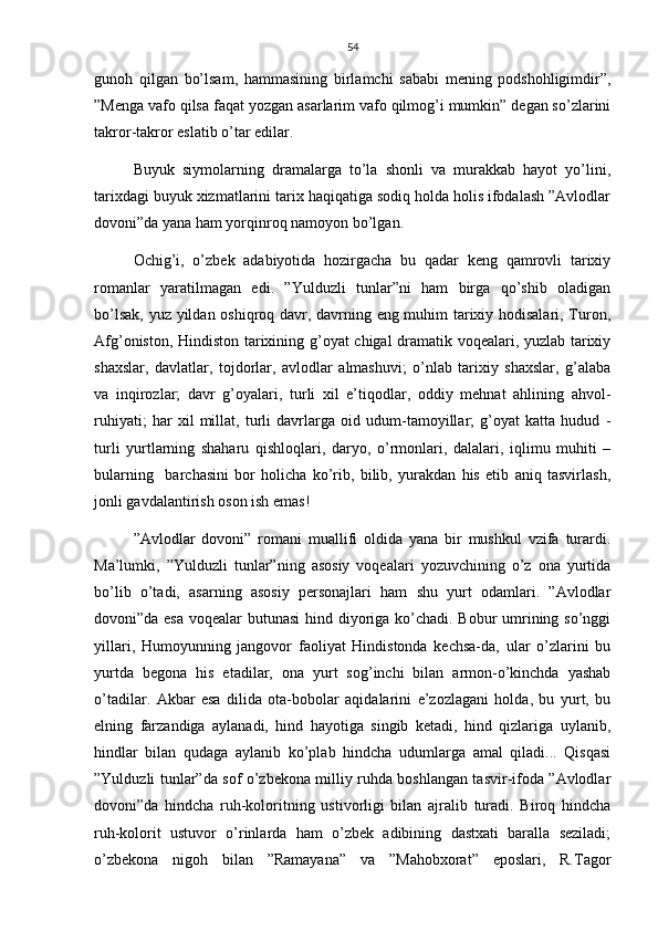 54
gunoh   qilgan   bo’lsam,   hammasining   birlamchi   sababi   mening   podshohligimdir”,
”Menga vafo qilsa faqat yozgan asarlarim vafo qilmog’i mumkin” degan so’zlarini
takror-takror eslatib o’tar edilar.
Buyuk   siymolarning   dramalarga   to’la   shonli   va   murakkab   hayot   yo’lini,
tarixdagi buyuk xizmatlarini tarix haqiqatiga sodiq holda holis ifodalash ”Avlodlar
dovoni”da yana ham yorqinroq namoyon bo’lgan. 
Ochig’i,   o’zbek   adabiyotida   hozirgacha   bu   qadar   keng   qamrovli   tarixiy
romanlar   yaratilmagan   edi.   ”Yulduzli   tunlar”ni   ham   birga   qo’shib   oladigan
bo’lsak, yuz yildan oshiqroq davr, davrning eng muhim tarixiy hodisalari, Turon,
Afg’oniston, Hindiston tarixining g’oyat chigal dramatik voqealari, yuzlab tarixiy
shaxslar,   davlatlar,   tojdorlar,   avlodlar   almashuvi;   o’nlab   tarixiy   shaxslar,   g’alaba
va   inqirozlar;   davr   g’oyalari,   turli   xil   e’tiqodlar,   oddiy   mehnat   ahlining   ahvol-
ruhiyati;   har   xil   millat,   turli   davrlarga   oid   udum-tamoyillar;   g’oyat   katta   hudud   -
turli   yurtlarning   shaharu   qishloqlari,   daryo,   o’rmonlari,   dalalari,   iqlimu   muhiti   –
bularning     barchasini   bor   holicha   ko’rib,   bilib,   yurakdan   his   etib   aniq   tasvirlash,
jonli gavdalantirish oson ish emas!
”Avlodlar   dovoni”   romani   muallifi   oldida   yana   bir   mushkul   vzifa   turardi.
Ma’lumki,   ”Yulduzli   tunlar”ning   asosiy   voqealari   yozuvchining   o’z   ona   yurtida
bo’lib   o’tadi,   asarning   asosiy   personajlari   ham   shu   yurt   odamlari.   ”Avlodlar
dovoni”da esa voqealar butunasi  hind diyoriga ko’chadi. Bobur umrining so’nggi
yillari,   Humoyunning   jangovor   faoliyat   Hindistonda   kechsa-da,   ular   o’zlarini   bu
yurtda   begona   his   etadilar,   ona   yurt   sog’inchi   bilan   armon-o’kinchda   yashab
o’tadilar.   Akbar   esa   dilida   ota-bobolar   aqidalarini   e’zozlagani   holda,   bu   yurt,   bu
elning   farzandiga   aylanadi,   hind   hayotiga   singib   ketadi,   hind   qizlariga   uylanib,
hindlar   bilan   qudaga   aylanib   ko’plab   hindcha   udumlarga   amal   qiladi...   Qisqasi
”Yulduzli tunlar”da sof o’zbekona milliy ruhda boshlangan tasvir-ifoda ”Avlodlar
dovoni”da   hindcha   ruh-koloritning   ustivorligi   bilan   ajralib   turadi.   Biroq   hindcha
ruh-kolorit   ustuvor   o’rinlarda   ham   o’zbek   adibining   dastxati   baralla   seziladi;
o’zbekona   nigoh   bilan   ”Ramayana”   va   ”Mahobxorat”   eposlari,   R.Tagor 