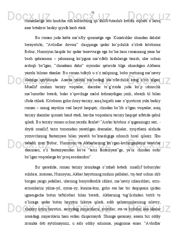 55
romanlariga   xos   hindcha  ruh-koloritning  qo’shilib-tutashib   ketishi   oqibati   o’laroq
asar betakror badiiy qiyofa kasb etadi.
Bu   roman   juda   katta   ma’rifiy   qimmatga   ega.   Kuzatishlar   shundan   dalolat
berayotirki,   ”Avlodlar   dovoni”   chiqqunga   qadar   ko’pchilik   o’zbek   kitobxoni
Bobur, Humoyun haqida bir qadar tasavvurga ega bo’lsa ham romanning yana bir
bosh   qahramoni   –   jahonning   ko’pgina   ma’rifatli   kishilariga   tanish,   ular   uchun
ardoqli   bo’lgan,   ”chinakam   daho”   siymolar   qatorida   tilga   olinadigan   Akbarni
yaxshi bilmas ekanlar. Bu roman tufayli u o’z xalqining, bobo yurtining ma’naviy
olamiga   qaytmoqda.   Asarda   yaxshi   ma’nodagi   ma’rifatchilik   keng   o’rin   olgan.
Muallif   muhim   tarixiy   voqealar,   shaxslar   to’g’risida   juda   ko’p   ishonchli
ma’lumotlar   beradi;   bular   o’quvchiga   malol   kelmaydigan   jonli,   obrazli   til   bilan
ifoda etiladi. Kitobxon goho ilmiy-tarixiy, aniq hujjatli asar o’qiyotirmi yoki badiiy
roman   –   uning   xayolini   real   hayot   haqiqati,   chindan   bo’lib   o’tgan   voqealar,   aniq
tarixiy shaxslar qismati band etadi, barcha voqealarni tarixiy haqiqat sifatida qabul
qiladi. Bu tarixiy roman uchun yaxshi fazilat! ”Asrlar kitobini o’qiganningiz sari, -
deydi   muallif,   tarix   tomonidan   yaratilgan   dramalar,   fojialar,   syujetlarni   alohida
yozuvchining   fantaziyasi   bilan   yaratib   bo’lmasligiga   ishonch   hosil   qilasiz.   Shu
sababli   men   Bobur,   Humoyun   va   Akbarlarning   ko’rgan-kechirganlarini   tasvirlar
ekanman,   o’z   fantaziyamdan   ko’ra   ”tarix   fantaziyasi”ga,   ya’ni   chindan   sodir
bo’lgan voqealarga ko’proq asoslandim”.
Bir   qarashda,   roman   tarixiy   xronikaga   o’xshab   ketadi:   muallif   boburiylar
sulolasi, xususan, Humoyun, Akbar hayotining muhim pallalari, toj-taxt uchun olib
borgan  jangu  jadallari,  ularning  bunyodkorlik  ishlari, ma’naviy  izlanishlari, orzu-
armonlarini   yilma-yil,   oyma-oy,   kunma-kun,   goho   esa   har   bir   daqiqasini   ipidan
ignasigacha   butun   tafsilotlari   bilan   beradi;   Akbarning   tug’ilishidan   tortib   to
o’limiga   qadar   butun   hayotini   hikoya   qiladi,   adib   qahramonlarining   oilaviy,
shaxsiy intim hayotini, saroydagi mojarolarni, avlodlar, ota va bobolar, aka-ukalar
orasidagi   mojarolarni   ham   esdan   chiqarmaydi.  Shunga   qaramay,  asarni   biz   oddiy
xronika   deb   aytolmaymiz,   u   aslo   oddiy   solnoma,   jangnoma   emas.   ”Avlodlar 