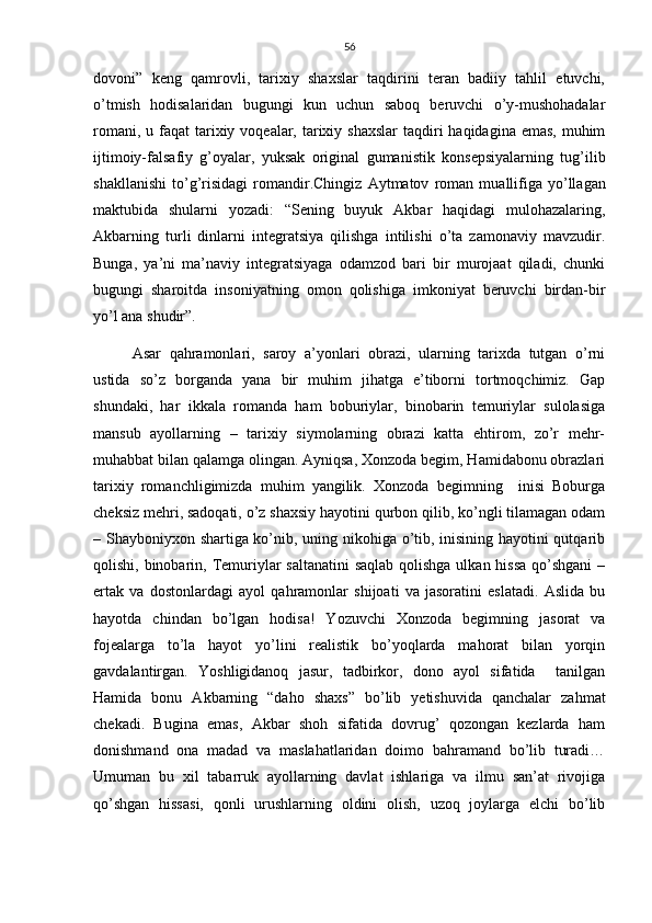 56
dovoni”   keng   qamrovli,   tarixiy   shaxslar   taqdirini   teran   badiiy   tahlil   etuvchi,
o’tmish   hodisalaridan   bugungi   kun   uchun   saboq   beruvchi   o’y-mushohadalar
romani, u faqat  tarixiy voqealar, tarixiy shaxslar  taqdiri  haqidagina emas,  muhim
ijtimoiy-falsafiy   g’oyalar,   yuksak   original   gumanistik   konsepsiyalarning   tug’ilib
shakllanishi   to’g’risidagi   romandir. Chingiz   Aytmatov   roman   muallifiga   yo’llagan
maktubida   shularni   yozadi:   “Sening   buyuk   Akbar   haqidagi   mulohazalaring,
Akbarning   turli   dinlarni   integratsiya   qilishga   intilishi   o’ta   zamonaviy   mavzudir.
Bunga,   ya’ni   ma’naviy   integratsiyaga   odamzod   bari   bir   murojaat   qiladi,   chunki
bugungi   sharoitda   insoniyatning   omon   qolishiga   imkoniyat   beruvchi   birdan-bir
yo’l ana shudir”.
Asar   qahramonlari,   saroy   a’yonlari   obrazi,   ularning   tarixda   tutgan   o’rni
ustida   so’z   borganda   yana   bir   muhim   jihatga   e’tiborni   tortmoqchimiz.   Gap
shundaki,   har   ikkala   romanda   ham   boburiylar,   binobarin   temuriylar   sulolasiga
mansub   ayollarning   –   tarixiy   siymolarning   obrazi   katta   ehtirom,   zo’r   mehr-
muhabbat bilan qalamga olingan. Ayniqsa, Xonzoda begim, Hamidabonu obrazlari
tarixiy   romanchligimizda   muhim   yangilik.   Xonzoda   begimning     inisi   Boburga
cheksiz mehri, sadoqati, o’z shaxsiy hayotini qurbon qilib, ko’ngli tilamagan odam
– Shayboniyxon shartiga ko’nib, uning nikohiga o’tib, inisining hayotini qutqarib
qolishi, binobarin, Temuriylar  saltanatini  saqlab qolishga ulkan hissa qo’shgani  –
ertak   va   dostonlardagi   ayol   qahramonlar   shijoati   va   jasoratini   eslatadi.   Aslida   bu
hayotda   chindan   bo’lgan   hodisa!   Yozuvchi   Xonzoda   begimning   jasorat   va
fojealarga   to’la   hayot   yo’lini   realistik   bo’yoqlarda   mahorat   bilan   yorqin
gavdalantirgan.   Yoshligidanoq   jasur,   tadbirkor,   dono   ayol   sifatida     tanilgan
Hamida   bonu   Akbarning   “daho   shaxs”   bo’lib   yetishuvida   qanchalar   zahmat
chekadi.   Bugina   emas,   Akbar   shoh   sifatida   dovrug’   qozongan   kezlarda   ham
donishmand   ona   madad   va   maslahatlaridan   doimo   bahramand   bo’lib   turadi…
Umuman   bu   xil   tabarruk   ayollarning   davlat   ishlariga   va   ilmu   san’at   rivojiga
qo’shgan   hissasi,   qonli   urushlarning   oldini   olish,   uzoq   joylarga   elchi   bo’lib 