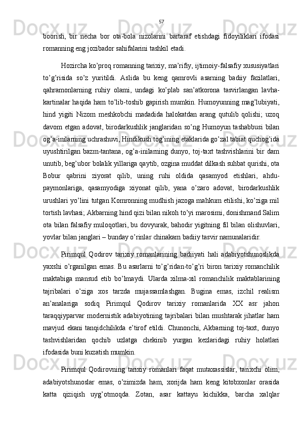 57
boorish,   bir   necha   bor   ota-bola   nizolarini   bartaraf   etishdagi   fidoyiliklari   ifodasi
romanning eng jozibador sahifalarini tashkil etadi.
Hozircha ko’proq romanning tarixiy, ma’rifiy, ijtimoiy-falsafiy xususiyatlari
to’g’risida   so’z   yuritildi.   Aslida   bu   keng   qamrovli   asarning   badiiy   fazilatlari,
qahramonlarning   ruhiy   olami,   undagi   ko’plab   san’atkorona   tasvirlangan   lavha-
kartinalar haqida ham to’lib-toshib gapirish mumkin. Humoyunning mag’lubiyati,
hind   yigiti   Nizom   meshkobchi   madadida   halokatdan   arang   qutulib   qolishi;   uzoq
davom  etgan  adovat,  birodarkushlik  janglaridan so’ng  Humoyun tashabbusi  bilan
og’a-inilarning uchrashuvi, Hindikush tog’ining etaklarida go’zal tabiat quchog’ida
uyushtirilgan   bazm-tantana,   og’a-inilarning   dunyo,   toj-taxt   tashvishlarini   bir   dam
unutib, beg’ubor bolalik yillariga qaytib, ozgina muddat dilkash suhbat qurishi, ota
Bobur   qabrini   ziyorat   qilib,   uning   ruhi   oldida   qasamyod   etishlari,   ahdu-
paymonlariga,   qasamyodiga   xiyonat   qilib,   yana   o’zaro   adovat,   birodarkushlik
urushlari yo’lini tutgan Komronning mudhish jazoga mahkum etilishi, ko’ziga mil
tortish lavhasi; Akbarning hind qizi bilan nikoh to’yi marosimi, donishmand Salim
ota bilan falsafiy muloqotlari, bu dovyurak, bahodir yigitning fil bilan olishuvlari,
yovlar bilan janglari – bunday o’rinlar chinakam badiiy tasvir namunalaridir.
Pirimqul   Qodirov   tarixiy   romanlarining   badiiyati   hali   adabiyotshunoslikda
yaxshi   o’rganilgan  emas.  Bu  asarlarni  to’g’ridan-to’g’ri   biron  tarixiy  romanchilik
maktabiga   mansud   etib   bo’lmaydi.   Ularda   xilma-xil   romanchilik   maktablarining
tajribalari   o’ziga   xos   tarzda   mujassamlashgan.   Bugina   emas,   izchil   realism
an’analariga   sodiq   Pirimqul   Qodirov   tarixiy   romanlarida   XX   asr   jahon
taraqqiyparvar   modernistik   adabiyotining   tajribalari   bilan   mushtarak   jihatlar   ham
mavjud   ekani   tanqidchilikda   e’tirof   etildi.   Chunonchi,   Akbarning   toj-taxt,   dunyo
tashvishlaridan   qochib   uzlatga   chekinib   yurgan   kezlaridagi   ruhiy   holatlari
ifodasida buni kuzatish mumkin.
Pirimqul   Qodirovning   tarixiy   romanlari   faqat   mutaxassislar,   tarixchi   olim,
adabiyotshunoslar   emas,   o’zimizda   ham,   xorijda   ham   keng   kitobxonlar   orasida
katta   qiziqish   uyg’otmoqda.   Zotan,   asar   kattayu   kichikka,   barcha   xalqlar 