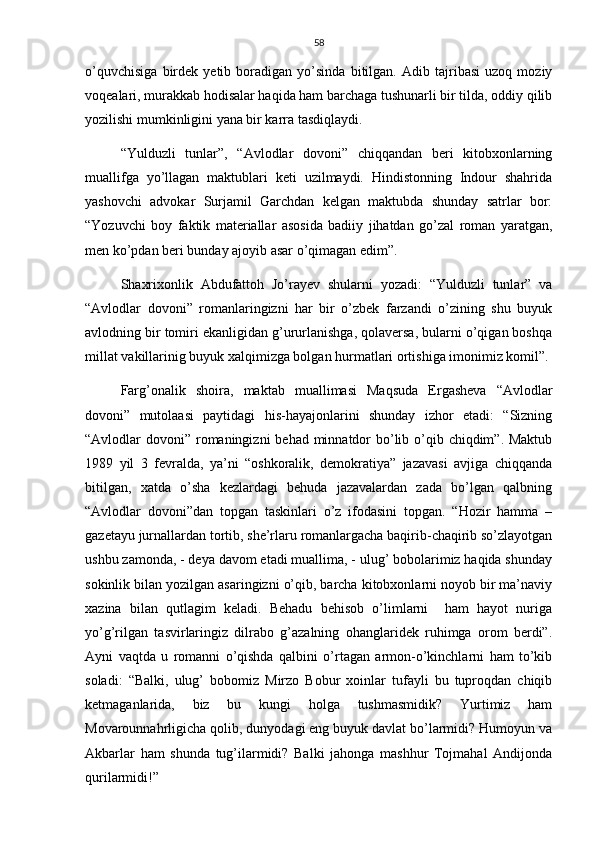 58
o’quvchisiga   birdek   yetib   boradigan   yo’sinda   bitilgan.   Adib   tajribasi   uzoq   moziy
voqealari, murakkab hodisalar haqida ham barchaga tushunarli bir tilda, oddiy qilib
yozilishi mumkinligini yana bir karra tasdiqlaydi.
“Yulduzli   tunlar”,   “Avlodlar   dovoni”   chiqqandan   beri   kitobxonlarning
muallifga   yo’llagan   maktublari   keti   uzilmaydi.   Hindistonning   Indour   shahrida
yashovchi   advokar   Surjamil   Garchdan   kelgan   maktubda   shunday   satrlar   bor:
“Yozuvchi   boy   faktik   materiallar   asosida   badiiy   jihatdan   go’zal   roman   yaratgan,
men ko’pdan beri bunday ajoyib asar o’qimagan edim”.
Shaxrixonlik   Abdufattoh   Jo’rayev   shularni   yozadi:   “Yulduzli   tunlar”   va
“Avlodlar   dovoni”   romanlaringizni   har   bir   o’zbek   farzandi   o’zining   shu   buyuk
avlodning bir tomiri ekanligidan g’ururlanishga, qolaversa, bularni o’qigan boshqa
millat vakillarinig buyuk xalqimizga bolgan hurmatlari ortishiga imonimiz komil”.
Farg’onalik   shoira,   maktab   muallimasi   Maqsuda   Ergasheva   “Avlodlar
dovoni”   mutolaasi   paytidagi   his-hayajonlarini   shunday   izhor   etadi:   “Sizning
“Avlodlar dovoni” romaningizni  behad minnatdor  bo’lib o’qib chiqdim”. Maktub
1989   yil   3   fevralda,   ya’ni   “oshkoralik,   demokratiya”   jazavasi   avjiga   chiqqanda
bitilgan,   xatda   o’sha   kezlardagi   behuda   jazavalardan   zada   bo’lgan   qalbning
“Avlodlar   dovoni”dan   topgan   taskinlari   o’z   ifodasini   topgan.   “Hozir   hamma   –
gazetayu jurnallardan tortib, she’rlaru romanlargacha baqirib-chaqirib so’zlayotgan
ushbu zamonda, - deya davom etadi muallima, - ulug’ bobolarimiz haqida shunday
sokinlik bilan yozilgan asaringizni o’qib, barcha kitobxonlarni noyob bir ma’naviy
xazina   bilan   qutlagim   keladi.   Behadu   behisob   o’limlarni     ham   hayot   nuriga
yo’g’rilgan   tasvirlaringiz   dilrabo   g’azalning   ohanglaridek   ruhimga   orom   berdi”.
Ayni   vaqtda   u   romanni   o’qishda   qalbini   o’rtagan   armon-o’kinchlarni   ham   to’kib
soladi:   “Balki,   ulug’   bobomiz   Mirzo   Bobur   xoinlar   tufayli   bu   tuproqdan   chiqib
ketmaganlarida,   biz   bu   kungi   holga   tushmasmidik?   Yurtimiz   ham
Movarounnahrligicha qolib, dunyodagi eng buyuk davlat bo’larmidi? Humoyun va
Akbarlar   ham   shunda   tug’ilarmidi?   Balki   jahonga   mashhur   Tojmahal   Andijonda
qurilarmidi!” 