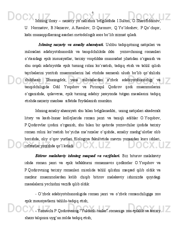 6
Ishning   ilmiy   –   nazariy   yо‘nalishini   belgilashda   I.Sulton,   O.Sharofiddinov,
U.   Normatov,   B.Nazarov,   A.Rasulov,   D.Quronov,   Q.Yо‘ldoshev,   P.Qо‘chqor,
kabi munaqqidlarning asarlari metodologik asos bо‘lib xizmat qiladi. 
    Ishning   nazariy   va   amaliy   ahamiyati.   Ushbu   tadqiqotning   natijalari   va
xulosalari   adabiyotshunoslik   va   tanqidchilikda   ikki     yozuvchining   romanlari
o’rtasidagi   epik   xususiyatlar,   tarixiy   voqelikka   munosabat   jihatidan   о‘rganish   va
shu   orqali   adabiyotda   epik   turning   rolini   kо‘rsatish,   tadqiq   etish   va   tahlil   qilish
tajribalarini   yoritish   muammolarini   hal   etishda   samarali   ulush   bо‘lib   qо‘shilishi
shubhasiz.   Shuningdek,   yana   xulosalardan   о‘zbek   adabiyotshunosligi   va
tanqidchiligida   Odil   Yoqubov   va   Pirimqul   Qodirov   ijodi   muammolarini
о‘rganishda,   qolaversa,   epik   turning   adabiy   jarayonda   tutgan   masalasini   tadqiq
etishda nazariy manbaa  sifatida foydalanish mumkin.
Ishning amaliy ahamiyati shu bilan belgilanadiki,  uning natijalari akademik
litsey   va   kasb-hunar   kollejlarida   roman   janri   va   taniqli   adiblar   O.Yoqubov,
P.Qodirovlar   ijodini   о‘rganish,   shu   bilan   bir   qatorda   yozuvchilar   ijodida   tarixiy
roman   rolini   kо‘rsatish   bо‘yicha   ma’ruzalar   о‘qishda,   amaliy   mashg‘ulotlar   olib
borishda,   oliy   о‘quv   yurtlari   filologiya   fakultetida   mavzu   yuzasidan   kurs   ishlari,
referatlar yozishda qо‘l keladi.
Bitiruv   malakaviy   ishning   maqsad   va   vazifalari.   Biz   bituruv   malakaviy
ishda   roman   janri   va   epik   tafakkurni   romannavis   ijodkorlar   O.Yoqubov   va
P.Qodirovning   tarixiy   romanlari   misolida   tahlil   qilishni   maqsad   qilib   oldik   va
mazkur   muammolardan   kelib   chiqib   bitiruv   malakaviy   ishimizda   quyidagi
masalalarni yechishni vazifa qilib oldik:
-   O’zbek   adabiyotshunosligida   roman   janri   va   o’zbek   romanchiligiga   xos
epik xususiyatlarni tahlilu-tadqiq etish;
- Yozuvchi P.Qodirovning “Yulduzli tunlar” romaniga xos epiklik va tarixiy
shaxs talqinini uyg’un xolda tadqiq etish; 