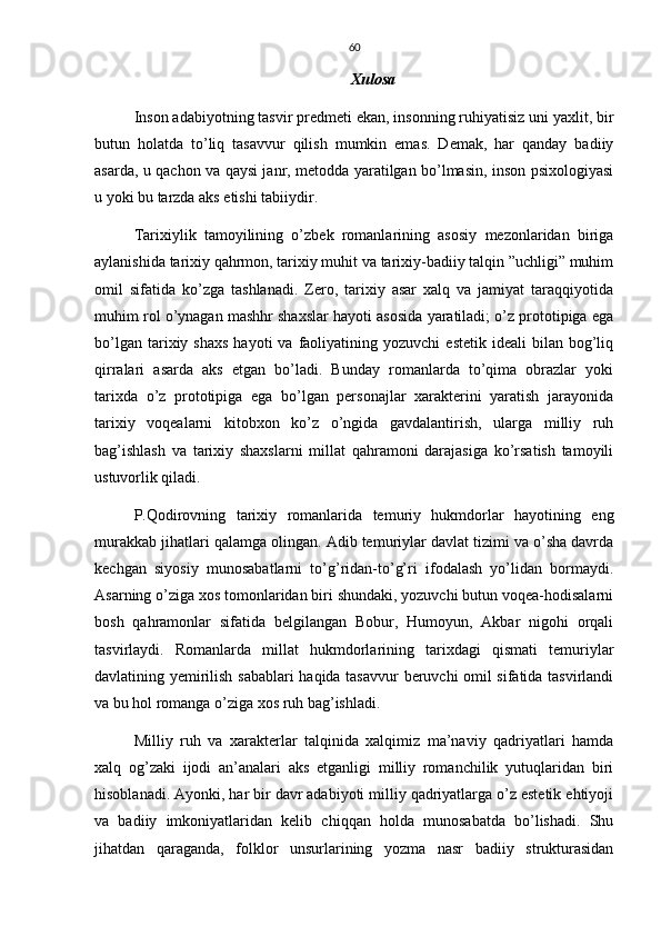 60
Xulosa
Inson adabiyotning tasvir predmeti ekan, insonning ruhiyatisiz uni yaxlit, bir
butun   holatda   to’liq   tasavvur   qilish   mumkin   emas.   Demak,   har   qanday   badiiy
asarda, u qachon va qaysi janr, metodda yaratilgan bo’lmasin, inson psixologiyasi
u yoki bu tarzda aks etishi tabiiydir.
Tarixiylik   tamoyilining   o’zbek   romanlarining   asosiy   mezonlaridan   biriga
aylanishida tarixiy qahrmon, tarixiy muhit va tarixiy-badiiy talqin ”uchligi” muhim
omil   sifatida   ko’zga   tashlanadi.   Zero,   tarixiy   asar   xalq   va   jamiyat   taraqqiyotida
muhim rol o’ynagan mashhr shaxslar hayoti asosida yaratiladi; o’z prototipiga ega
bo’lgan  tarixiy  shaxs  hayoti  va  faoliyatining  yozuvchi  estetik   ideali   bilan  bog’liq
qirralari   asarda   aks   etgan   bo’ladi.   Bunday   romanlarda   to’qima   obrazlar   yoki
tarixda   o’z   prototipiga   ega   bo’lgan   personajlar   xarakterini   yaratish   jarayonida
tarixiy   voqealarni   kitobxon   ko’z   o’ngida   gavdalantirish,   ularga   milliy   ruh
bag’ishlash   va   tarixiy   shaxslarni   millat   qahramoni   darajasiga   ko’rsatish   tamoyili
ustuvorlik qiladi.
P.Qodirovning   tarixiy   romanlarida   temuriy   hukmdorlar   hayotining   eng
murakkab jihatlari qalamga olingan. Adib temuriylar davlat tizimi va o’sha davrda
kechgan   siyosiy   munosabatlarni   to’g’ridan-to’g’ri   ifodalash   yo’lidan   bormaydi.
Asarning o’ziga xos tomonlaridan biri shundaki, yozuvchi butun voqea-hodisalarni
bosh   qahramonlar   sifatida   belgilangan   Bobur,   Humoyun,   Akbar   nigohi   orqali
tasvirlaydi.   Romanlarda   millat   hukmdorlarining   tarixdagi   qismati   temuriylar
davlatining yemirilish sabablari haqida tasavvur  beruvchi omil sifatida tasvirlandi
va bu hol romanga o’ziga xos ruh bag’ishladi.
Milliy   ruh   va   xarakterlar   talqinida   xalqimiz   ma’naviy   qadriyatlari   hamda
xalq   og’zaki   ijodi   an’analari   aks   etganligi   milliy   romanchilik   yutuqlaridan   biri
hisoblanadi. Ayonki, har bir davr adabiyoti milliy qadriyatlarga o’z estetik ehtiyoji
va   badiiy   imkoniyatlaridan   kelib   chiqqan   holda   munosabatda   bo’lishadi.   Shu
jihatdan   qaraganda,   folklor   unsurlarining   yozma   nasr   badiiy   strukturasidan 