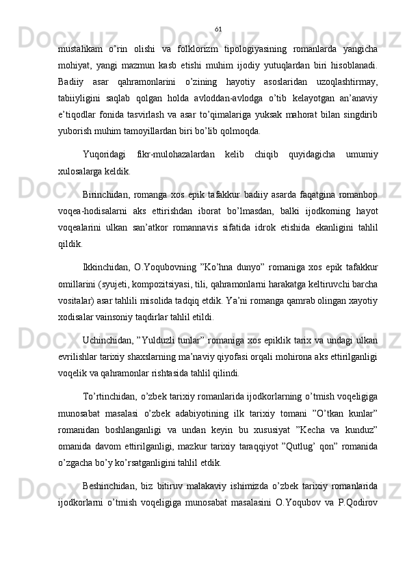 61
mustahkam   o’rin   olishi   va   folklorizm   tipologiyasining   romanlarda   yangicha
mohiyat,   yangi   mazmun   kasb   etishi   muhim   ijodiy   yutuqlardan   biri   hisoblanadi.
Badiiy   asar   qahramonlarini   o’zining   hayotiy   asoslaridan   uzoqlashtirmay,
tabiiyligini   saqlab   qolgan   holda   avloddan-avlodga   o’tib   kelayotgan   an’anaviy
e’tiqodlar   fonida   tasvirlash   va   asar   to’qimalariga   yuksak   mahorat   bilan   singdirib
yuborish muhim tamoyillardan biri bo’lib qolmoqda.
Yuqoridagi   fikr-mulohazalardan   kelib   chiqib   quyidagicha   umumiy
xulosalarga keldik.
Birinchidan,   romanga   xos   epik   tafakkur   badiiy   asarda   faqatgina   romanbop
voqea-hodisalarni   aks   ettirishdan   iborat   bo’lmasdan,   balki   ijodkorning   hayot
voqealarini   ulkan   san’atkor   romannavis   sifatida   idrok   etishida   ekanligini   tahlil
qildik.
Ikkinchidan,   O.Yoqubovning   ”Ko’hna   dunyo”   romaniga   xos   epik   tafakkur
omillarini (syujeti, kompozitsiyasi, tili, qahramonlarni harakatga keltiruvchi barcha
vositalar) asar tahlili misolida tadqiq etdik. Ya’ni romanga qamrab olingan xayotiy
xodisalar vainsoniy taqdirlar tahlil etildi.
Uchinchidan, ”Yulduzli tunlar” romaniga xos epiklik tarix va undagi  ulkan
evrilishlar tarixiy shaxslarning ma’naviy qiyofasi orqali mohirona aks ettirilganligi
voqelik va qahramonlar rishtasida tahlil qilindi. 
To’rtinchidan, o’zbek tarixiy romanlarida ijodkorlarning o’tmish voqeligiga
munosabat   masalasi   o’zbek   adabiyotining   ilk   tarixiy   tomani   ”O’tkan   kunlar”
romanidan   boshlanganligi   va   undan   keyin   bu   xususiyat   ”Kecha   va   kunduz”
omanida   davom   ettirilganligi,   mazkur   tarixiy   taraqqiyot   ”Qutlug’   qon”   romanida
o’zgacha bo’y ko’rsatganligini tahlil etdik.
Beshinchidan,   biz   bitiruv   malakaviy   ishimizda   o’zbek   tarixiy   romanlarida
ijodkorlarni   o’tmish   voqeligiga   munosabat   masalasini   O.Yoqubov   va   P.Qodirov 