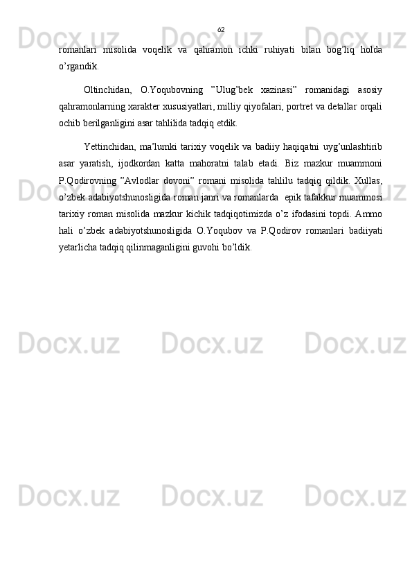 62
romanlari   misolida   voqelik   va   qahramon   ichki   ruhiyati   bilan   bog’liq   holda
o’rgandik.
Oltinchidan,   O.Yoqubovning   ”Ulug’bek   xazinasi”   romanidagi   asosiy
qahramonlarning xarakter xususiyatlari, milliy qiyofalari, portret va detallar orqali
ochib berilganligini asar tahlilida tadqiq etdik.
Yettinchidan,   ma’lumki   tarixiy   voqelik   va   badiiy   haqiqatni   uyg’unlashtirib
asar   yaratish,   ijodkordan   katta   mahoratni   talab   etadi.   Biz   mazkur   muammoni
P.Qodirovning   ”Avlodlar   dovoni”   romani   misolida   tahlilu   tadqiq   qildik.   Xullas,
o’zbek adabiyotshunosligida roman janri va romanlarda   epik tafakkur muammosi
tarixiy   roman   misolida   mazkur   kichik   tadqiqotimizda   o’z   ifodasini   topdi.   Ammo
hali   o’zbek   adabiyotshunosligida   O.Yoqubov   va   P.Qodirov   romanlari   badiiyati
yetarlicha tadqiq qilinmaganligini guvohi bo’ldik.      