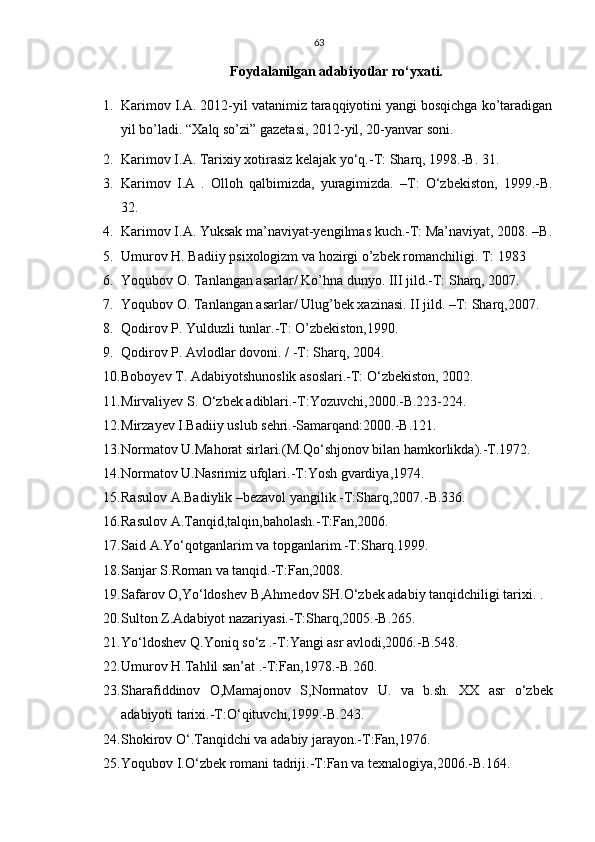 63
Foydalanilgan adabiyotlar rо‘yxati.
1. Karimov I.A. 2012-yil vatanimiz taraqqiyotini yangi bosqichga ko’taradigan
yil bo’ladi. “Xalq so’zi” gazetasi, 2012-yil, 20-yanvar soni.
2. Karimov I.A. Tarixiy xotirasiz kelajak yо‘q.-T: Sharq, 1998.-B. 31.
3. Karimov   I.A   .   Olloh   qalbimizda,   yuragimizda.   –T:   О‘zbekiston,   1999.-B.
32.
4. Karimov I.A. Yuksak ma’naviyat-yengilmas kuch.-T: Ma’naviyat, 2008. –B.
5. Umurov H. Badiiy psixologizm va hozirgi o’zbek romanchiligi. T: 1983
6. Yoqubov O. Tanlangan asarlar/ Ko’hna dunyo.  III jild.-T: Sharq, 2007.
7. Yoqubov O. Tanlangan asarlar/ Ulug’bek xazinasi. II jild. –T: Sharq,2007. 
8. Qodirov P. Yulduzli tunlar.-T: O’zbekiston,1990. 
9. Qodirov P. Avlodlar dovoni. / -T: Sharq, 2004.
10. Boboyev T. Adabiyotshunoslik asoslari.-T: О‘zbekiston, 2002.
11. Mirvaliyev S. О‘zbek adiblari.-T:Yozuvchi,2000.-B.223-224. 
12. Mirzayev I.Badiiy uslub sehri.-Samarqand:2000.-B.121.
13. Normatov U.Mahorat sirlari.(M.Q о ‘shjonov bilan hamkorlikda).-T.1972.
14. Normatov U.Nasrimiz ufqlari.-T:Yosh gvardiya,1974.
15. Rasulov A.Badiylik –bezavol yangilik.-T:Sharq,2007.-B.336.
16. Rasulov A.Tanqid,talqin,baholash.-T:Fan,2006.
17. Said A.Y о ‘qotganlarim va topganlarim.-T:Sharq.1999.
18. Sanjar S.Roman va tanqid.-T:Fan,2008.
19. Safarov O,Y о ‘ldoshev B,Ahmedov SH. О ‘zbek adabiy tanqidchiligi tarixi. .
20. Sulton Z.Adabiyot nazariyasi.-T:Sharq,2005.-B.265.
21. Y о ‘ldoshev Q.Yoniq s о ‘z .-T:Yangi asr avlodi,2006.-B.548.
22. Umurov H.Tahlil san’at .-T:Fan,1978.-B.260.
23. Sharafiddinov   O,Mamajonov   S,Normatov   U.   va   b.sh.   XX   asr   о ‘zbek
adabiyoti tarixi.-T: О ‘qituvchi,1999.-B.243.
24. Shokirov  О ‘.Tanqidchi va adabiy jarayon.-T:Fan,1976.
25. Yoqubov I. О ‘zbek romani tadriji.-T:Fan va texnalogiya,2006.-B.164. 