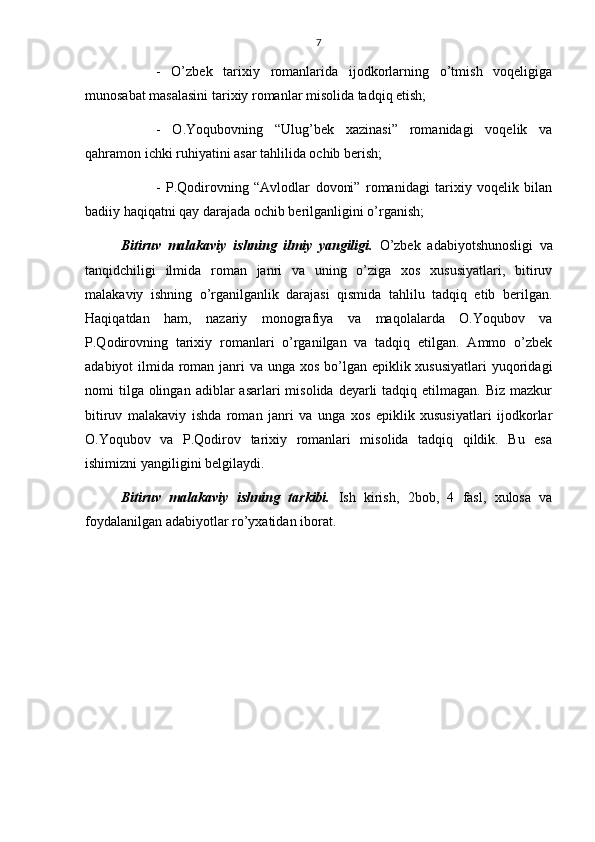 7
-   O’zbek   tarixiy   romanlarida   ijodkorlarning   o’tmish   voqeligiga
munosabat masalasini tarixiy romanlar misolida tadqiq etish;
-   O.Yoqubovning   “Ulug’bek   xazinasi”   romanidagi   voqelik   va
qahramon ichki ruhiyatini asar tahlilida ochib berish;
-   P.Qodirovning   “Avlodlar   dovoni”   romanidagi   tarixiy   voqelik   bilan
badiiy haqiqatni qay darajada ochib berilganligini o’rganish;
Bitiruv   malakaviy   ishning   ilmiy   yangiligi.   O’zbek   adabiyotshunosligi   va
tanqidchiligi   ilmida   roman   janri   va   uning   o’ziga   xos   xususiyatlari,   bitiruv
malakaviy   ishning   o’rganilganlik   darajasi   qismida   tahlilu   tadqiq   etib   berilgan.
Haqiqatdan   ham,   nazariy   monografiya   va   maqolalarda   O.Yoqubov   va
P.Qodirovning   tarixiy   romanlari   o’rganilgan   va   tadqiq   etilgan.   Ammo   o’zbek
adabiyot ilmida roman janri va unga xos bo’lgan epiklik xususiyatlari  yuqoridagi
nomi  tilga  olingan  adiblar  asarlari   misolida  deyarli   tadqiq etilmagan.  Biz  mazkur
bitiruv   malakaviy   ishda   roman   janri   va   unga   xos   epiklik   xususiyatlari   ijodkorlar
O.Yoqubov   va   P.Qodirov   tarixiy   romanlari   misolida   tadqiq   qildik.   Bu   esa
ishimizni yangiligini belgilaydi.
Bitiruv   malakaviy   ishning   tarkibi.   Ish   kirish,   2bob,   4   fasl,   xulosa   va
foydalanilgan adabiyotlar ro’yxatidan iborat. 