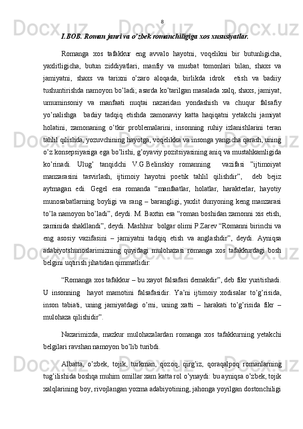 8
I.BOB. Roman janri va o’zbek romanchiligiga xos xususiyatlar.
Romanga   xos   tafakkur   eng   avvalo   hayotni,   voqelikni   bir   butunligicha,
yaxlitligicha,   butun   ziddiyatlari,   manfiy   va   musbat   tomonlari   bilan,   shaxs   va
jamiyatni,   shaxs   va   tarixni   o’zaro   aloqada,   birlikda   idrok     etish   va   badiiy
tushuntirishda namoyon bo’ladi; asarda ko’tarilgan masalada xalq, shaxs, jamiyat,
umuminsoniy   va   manfaati   nuqtai   nazaridan   yondashish   va   chuqur   falsafiy
yo’nalishga     badiiy   tadqiq   etishda   zamonaviy   katta   haqiqatni   yetakchi   jamiyat
holatini,   zamonaning   o’tkir   problemalarini,   insonning   ruhiy   izlanishlarini   teran
tahlil qilishda, yozuvchining hayotga, voqelikka va insonga yangicha qarash, uning
o’z konsepsiyasiga ega bo’lishi, g’oyaviy pozitsiyasining aniq va mustahkamligida
ko’rinadi.   Ulug’   tanqidchi   V.G.Belinskiy   romanning     vazifasi   ”ijtimoiyat
manzarasini   tasvirlash,   ijtimoiy   hayotni   poetik   tahlil   qilishdir”,     deb   bejiz
aytmagan   edi.   Geg e l   esa   romanda   “manfaatlar,   holatlar,   harakterlar,   hayotiy
munosabatlarning   boyligi   va   rang   –   barangligi,   yaxlit   dunyoning   keng   manzarasi
to’la namoyon bo’ladi”, deydi. M. Baxtin esa “roman boshidan zamonni xis etish,
zaminida sha kl landi”, deydi. Mashhur  bolgar olimi P.Zarev “Romanni birinchi va
e n g   asosiy   vazifasini   –   jamiyatni   tadqiq   etish   va   anglashdir”,   deydi.   Ayniqsa
adabiyotshunoslarimizning   quyidagi   mulohazasi   romanga   xos   tafakkurdagi   bosh
belgini uqtirish jihatidan qimmatlidir:
“Romanga xos tafakkur – bu xayot falsafasi demakdir”, deb fikr yuritishadi.
U   insonning     hayot   mamotini   falsafasidir.   Ya’ni   ijtimoiy   xodisalar   to’g’risida,
inson   tabiati,   uning   jamiyatdagi   o’rni,   uning   xatti   –   harakati   to’g’risida   fikr   –
mulohaza qilishidir”.
Nazarimizda,   mazkur   mulohazalardan   romanga   xos   tafakkurning   yetakchi
belgilari ravshan namoyon bo’lib turibdi.
Albatta,   o’zbek,   tojik,   turkman,   qozoq,   qirg’iz,   qoraqalpoq   romanlarning
tug’ilishida boshqa muhim omillar xam katta rol o’ynaydi: bu ayniqsa o’zbek, tojik
xalqlarining boy, rivojlangan yozma adabiyotining, jahonga yoyilgan dostonchiligi 