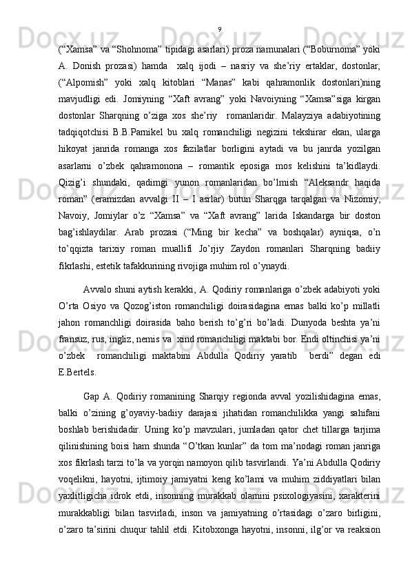 9
(“Xamsa” va “Shohnoma” tipidagi asarlari) proza namunalari (“Boburnoma” yoki
A.   Donish   prozasi)   hamda     xalq   ijodi   –   nasriy   va   she’riy   ertaklar,   dostonlar,
(“Alpomish”   yoki   xalq   kitoblari   “Manas”   kabi   qahramonlik   dostonlari)ning
mavjudligi   edi.   Jomiyning   “Xaft   avrang”   yoki   Navoiyning   “Xamsa”siga   kirgan
dostonlar   Sharqning   o’ziga   xos   she’riy     romanlaridir.   Malayziya   adabiyotining
tadqiqotchisi   B.B.Parnikel   bu   xalq   romanchiligi   negizini   tekshirar   ekan,   ularga
hikoyat   janrida   romanga   xos   fazilatlar   borligini   aytadi   va   bu   janrda   yozilgan
asarlarni   o’zbek   qahramonona   –   romantik   eposiga   mos   kelishini   ta’kidlaydi.
Qizig’i   shundaki,   qadimgi   yunon   romanlaridan   bo’lmish   “Aleksandr   haqida
roman”   (eramizdan   avvalgi   II   –   I   asrlar)   butun   Sharqga   tarqalgan   va   Nizomiy,
Navoiy,   Jomiylar   o’z   “Xamsa”   va   “Xaft   avrang”   larida   Iskandarga   bir   doston
bag’ishlaydilar.   Arab   prozasi   (“Ming   bir   kecha”   va   boshqalar)   ayniqsa,   o’n
to’qqizta   tarixiy   roman   muallifi   Jo’rjiy   Zaydon   romanlari   Sharqning   badiiy
fikrlashi, estetik tafakkurining rivojiga muhim rol o’ynaydi.
Avvalo shuni aytish kerakki, A. Qodiriy romanlariga o’zbek adabiyoti yoki
O’rta   Osiyo   va   Qozog’iston   romanchiligi   doirasidagina   emas   balki   ko’p   millatli
jahon   romanchligi   doirasida   baho   berish   to’g’ri   bo’ladi.   Dunyoda   beshta   ya’ni
fransuz, rus, ingliz, nemis va  xind romanchiligi maktabi bor. Endi oltinchisi ya’ni
o’zbek     romanchiligi   maktabini   Abdulla   Qodiriy   yaratib     berdi”   degan   edi
E.Bertels.
Gap   A.   Qodiriy   romanining   Sharqiy   regionda   avval   yozilishidagina   emas,
balki   o’zining   g’oyaviy-badiiy   darajasi   jihatidan   romanchilikka   yangi   sahifani
boshlab   berishidadir.   Uning   ko’p   mavzulari,   jumladan   qator   chet   tillarga   tarjima
qilinishining  boisi  ham  shunda  “O’tkan kunlar”  da tom  ma’nodagi  roman janriga
xos fikrlash tarzi to’la va yorqin namoyon qilib tasvirlandi. Ya’ni Abdulla Qodiriy
voqelikni,   hayotni,   ijtimoiy   jamiyatni   keng   ko’lami   va   muhim   ziddiyatlari   bilan
yaxlitligicha   idrok   etdi,   insonning   murakkab   olamini   psixologiyasini,   xarakterini
murakkabligi   bilan   tasvirladi,   inson   va   jamiyatning   o’rtasidagi   o’zaro   birligini,
o’zaro ta’sirini chuqur tahlil  etdi. Kitobxonga hayotni, insonni, ilg’or va reaksion 