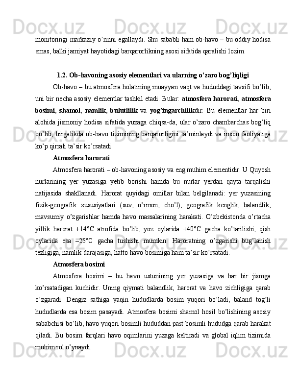 monitoringi markaziy o’rinni egallaydi. Shu sababli ham ob-havo – bu oddiy hodisa
emas, balki jamiyat hayotidagi barqarorlikning asosi sifatida qaralishi lozim. 
1.2. Ob-havoning asosiy elementlari va ularning o’zaro bog’liqligi
Ob-havo – bu atmosfera holatining muayyan vaqt va hududdagi tavsifi bo’lib,
uni bir necha asosiy elementlar tashkil etadi. Bular:   atmosfera harorati ,   atmosfera
bosimi ,   shamol ,   namlik ,   bulutlilik   va   yog’ingarchilik dir.   Bu   elementlar   har   biri
alohida  jismoniy  hodisa   sifatida  yuzaga  chiqsa-da,  ular   o’zaro  chambarchas   bog’liq
bo’lib, birgalikda ob-havo tizimining barqarorligini  ta’minlaydi  va inson faoliyatiga
ko’p qirrali ta’sir ko’rsatadi.
Atmosfera harorati
Atmosfera harorati – ob-havoning asosiy va eng muhim elementidir. U Quyosh
nurlarining   yer   yuzasiga   yetib   borishi   hamda   bu   nurlar   yerdan   qayta   tarqalishi
natijasida   shakllanadi.   Harorat   quyidagi   omillar   bilan   belgilanadi:   yer   yuzasining
fizik-geografik   xususiyatlari   (suv,   o’rmon,   cho’l),   geografik   kenglik,   balandlik,
mavsumiy   o’zgarishlar   hamda   havo   massalarining   harakati.   O’zbekistonda   o’rtacha
yillik   harorat   +14°C   atrofida   bo’lib,   yoz   oylarida   +40°C   gacha   ko’tarilishi,   qish
oylarida   esa   –25°C   gacha   tushishi   mumkin.   Haroratning   o’zgarishi   bug’lanish
tezligiga, namlik darajasiga, hatto havo bosimiga ham ta’sir ko’rsatadi.
Atmosfera bosimi
Atmosfera   bosimi   –   bu   havo   ustunining   yer   yuzasiga   va   har   bir   jismga
ko’rsatadigan   kuchidir.   Uning   qiymati   balandlik,   harorat   va   havo   zichligiga   qarab
o’zgaradi.   Dengiz   sathiga   yaqin   hududlarda   bosim   yuqori   bo’ladi,   baland   tog’li
hududlarda   esa   bosim   pasayadi.   Atmosfera   bosimi   shamol   hosil   bo’lishining   asosiy
sababchisi bo’lib, havo yuqori bosimli hududdan past bosimli hududga qarab harakat
qiladi.   Bu   bosim   farqlari   havo   oqimlarini   yuzaga   keltiradi   va   global   iqlim   tizimida
muhim rol o’ynaydi. 