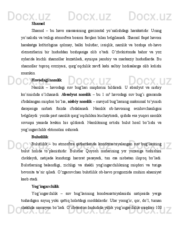 Shamol
Shamol   –   bu   havo   massasining   gorizontal   yo’nalishdagi   harakatidir.   Uning
yo’nalishi va tezligi atmosfera bosimi farqlari bilan belgilanadi. Shamol faqat havoni
harakatga   keltiribgina   qolmay,   balki   bulutlar,   issiqlik,   namlik   va   boshqa   ob-havo
elementlarini   bir   hududdan   boshqasiga   olib   o’tadi.   O’zbekistonda   bahor   va   yoz
oylarida   kuchli   shamollar   kuzatiladi,   ayniqsa   janubiy   va   markaziy   hududlarda.   Bu
shamollar   tuproq   eroziyasi,   qurg’oqchilik   xavfi   kabi   salbiy   hodisalarga   olib   kelishi
mumkin.
Havodagi namlik
Namlik   –   havodagi   suv   bug’lari   miqdorini   bildiradi.   U   absolyut   va   nisbiy
ko’rinishda   o’lchanadi.   Absolyut   namlik   –   bu   1   m³   havodagi   suv   bug’i   grammda
ifodalangan miqdori bo’lsa,  nisbiy namlik  – mavjud bug’larning maksimal to’yinish
darajasiga   nisbati   foizda   ifodalanadi.   Namlik   ob-havoning   seziluvchanligini
belgilaydi: yozda past namlik qurg’oqchilikni kuchaytiradi, qishda esa yuqori namlik
sovuqni   yanada   keskin   his   qildiradi.   Namlikning   ortishi   bulut   hosil   bo’lishi   va
yog’ingarchilik ehtimolini oshiradi.
Bulutlilik
Bulutlilik   –   bu   atmosfera   qatlamlarida   kondensatsiyalangan   suv   bug’larining
bulut   holida   to’planishidir.   Bulutlar   Quyosh   nurlarining   yer   yuzasiga   tushishini
cheklaydi,   natijada   kunduzgi   harorat   pasayadi,   tun   esa   nisbatan   iliqroq   bo’ladi.
Bulutlarning   balandligi,   zichligi   va   shakli   yog’ingarchilikning   miqdori   va   turiga
bevosita ta’sir  qiladi. O’zgaruvchan bulutlilik ob-havo prognozida muhim  ahamiyat
kasb etadi.
Yog’ingarchilik
Yog’ingarchilik   –   suv   bug’larining   kondensatsiyalanishi   natijasida   yerga
tushadigan suyuq  yoki  qattiq holatdagi  moddalardir. Ular  yomg’ir, qor, do’l, tuman
shaklida namoyon bo’ladi. O’zbekiston hududida yillik yog’ingarchilik miqdori 100 