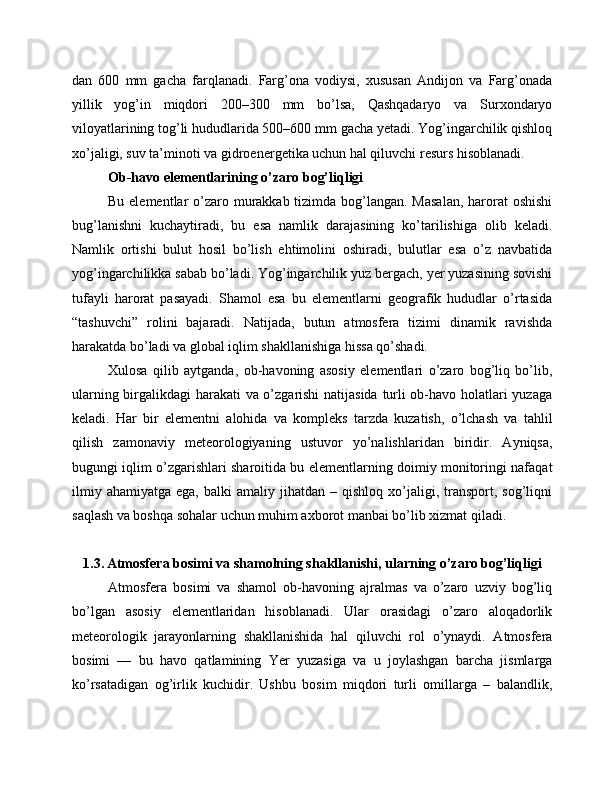 dan   600   mm   gacha   farqlanadi.   Farg’ona   vodiysi,   xususan   Andijon   va   Farg’onada
yillik   yog’in   miqdori   200–300   mm   bo’lsa,   Qashqadaryo   va   Surxondaryo
viloyatlarining tog’li hududlarida 500–600 mm gacha yetadi. Yog’ingarchilik qishloq
xo’jaligi, suv ta’minoti va gidroenergetika uchun hal qiluvchi resurs hisoblanadi.
Ob-havo elementlarining o’zaro bog’liqligi
Bu elementlar o’zaro murakkab tizimda bog’langan. Masalan,  harorat oshishi
bug’lanishni   kuchaytiradi,   bu   esa   namlik   darajasining   ko’tarilishiga   olib   keladi.
Namlik   ortishi   bulut   hosil   bo’lish   ehtimolini   oshiradi,   bulutlar   esa   o’z   navbatida
yog’ingarchilikka sabab bo’ladi. Yog’ingarchilik yuz bergach, yer yuzasining sovishi
tufayli   harorat   pasayadi.   Shamol   esa   bu   elementlarni   geografik   hududlar   o’rtasida
“tashuvchi”   rolini   bajaradi.   Natijada,   butun   atmosfera   tizimi   dinamik   ravishda
harakatda bo’ladi va global iqlim shakllanishiga hissa qo’shadi.
Xulosa   qilib   aytganda,   ob-havoning   asosiy   elementlari   o’zaro   bog’liq   bo’lib,
ularning birgalikdagi harakati va o’zgarishi  natijasida turli ob-havo holatlari yuzaga
keladi.   Har   bir   elementni   alohida   va   kompleks   tarzda   kuzatish,   o’lchash   va   tahlil
qilish   zamonaviy   meteorologiyaning   ustuvor   yo’nalishlaridan   biridir.   Ayniqsa,
bugungi iqlim o’zgarishlari sharoitida bu elementlarning doimiy monitoringi nafaqat
ilmiy  ahamiyatga   ega,  balki  amaliy  jihatdan  –  qishloq   xo’jaligi,  transport,  sog’liqni
saqlash va boshqa sohalar uchun muhim axborot manbai bo’lib xizmat qiladi.
1.3. Atmosfera bosimi va shamolning shakllanishi, ularning o’zaro bog’liqligi
Atmosfera   bosimi   va   shamol   ob-havoning   ajralmas   va   o’zaro   uzviy   bog’liq
bo’lgan   asosiy   elementlaridan   hisoblanadi.   Ular   orasidagi   o’zaro   aloqadorlik
meteorologik   jarayonlarning   shakllanishida   hal   qiluvchi   rol   o’ynaydi.   Atmosfera
bosimi   —   bu   havo   qatlamining   Yer   yuzasiga   va   u   joylashgan   barcha   jismlarga
ko’rsatadigan   og’irlik   kuchidir.   Ushbu   bosim   miqdori   turli   omillarga   –   balandlik, 