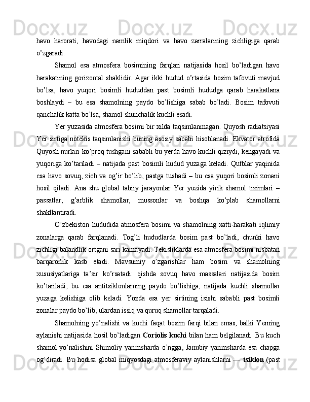 havo   harorati,   havodagi   namlik   miqdori   va   havo   zarralarining   zichligiga   qarab
o’zgaradi.
Shamol   esa   atmosfera   bosimining   farqlari   natijasida   hosil   bo’ladigan   havo
harakatining   gorizontal   shaklidir.   Agar   ikki   hudud   o’rtasida   bosim   tafovuti   mavjud
bo’lsa,   havo   yuqori   bosimli   hududdan   past   bosimli   hududga   qarab   harakatlana
boshlaydi   –   bu   esa   shamolning   paydo   bo’lishiga   sabab   bo’ladi.   Bosim   tafovuti
qanchalik katta bo’lsa, shamol shunchalik kuchli esadi.
Yer yuzasida atmosfera bosimi bir xilda taqsimlanmagan. Quyosh radiatsiyasi
Yer  sirtiga  notekis taqsimlanishi  buning asosiy  sababi  hisoblanadi. Ekvator  atrofida
Quyosh nurlari ko’proq tushgani sababli bu yerda havo kuchli qiziydi, kengayadi va
yuqoriga   ko’tariladi   –   natijada   past   bosimli   hudud   yuzaga   keladi.   Qutblar   yaqinida
esa havo sovuq, zich va og’ir bo’lib, pastga tushadi – bu esa yuqori bosimli zonani
hosil   qiladi.   Ana   shu   global   tabiiy   jarayonlar   Yer   yuzida   yirik   shamol   tizimlari   –
passatlar,   g’arblik   shamollar,   mussonlar   va   boshqa   ko’plab   shamollarni
shakllantiradi.
O’zbekiston   hududida   atmosfera   bosimi   va   shamolning   xatti-harakati   iqlimiy
zonalarga   qarab   farqlanadi.   Tog’li   hududlarda   bosim   past   bo’ladi,   chunki   havo
zichligi balandlik ortgani sari kamayadi. Tekisliklarda esa atmosfera bosimi nisbatan
barqarorlik   kasb   etadi.   Mavsumiy   o’zgarishlar   ham   bosim   va   shamolning
xususiyatlariga   ta’sir   ko’rsatadi:   qishda   sovuq   havo   massalari   natijasida   bosim
ko’tariladi,   bu   esa   antitsiklonlarning   paydo   bo’lishiga,   natijada   kuchli   shamollar
yuzaga   kelishiga   olib   keladi.   Yozda   esa   yer   sirtining   isishi   sababli   past   bosimli
zonalar paydo bo’lib, ulardan issiq va quruq shamollar tarqaladi.
Shamolning   yo’nalishi   va   kuchi   faqat   bosim   farqi   bilan   emas,   balki   Yerning
aylanishi natijasida hosil bo’ladigan   Coriolis kuchi   bilan ham belgilanadi. Bu kuch
shamol  yo’nalishini  Shimoliy  yarimsharda   o’ngga,  Janubiy  yarimsharda  esa   chapga
og’diradi.  Bu   hodisa   global   miqyosdagi   atmosferaviy  aylanishlarni   —   tsiklon   (past