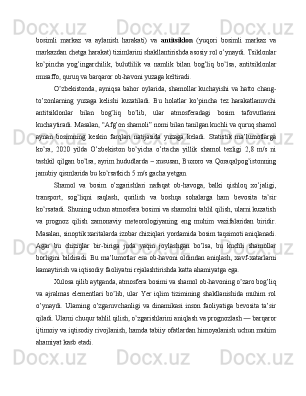 bosimli   markaz   va   aylanish   harakati)   va   antitsiklon   (yuqori   bosimli   markaz   va
markazdan chetga harakat) tizimlarini shakllantirishda asosiy rol o’ynaydi. Tsiklonlar
ko’pincha   yog’ingarchilik,   bulutlilik   va   namlik   bilan   bog’liq   bo’lsa,   antitsiklonlar
musaffo, quruq va barqaror ob-havoni yuzaga keltiradi.
O’zbekistonda,   ayniqsa   bahor   oylarida,   shamollar   kuchayishi   va   hatto   chang-
to’zonlarning   yuzaga   kelishi   kuzatiladi.   Bu   holatlar   ko’pincha   tez   harakatlanuvchi
antitsiklonlar   bilan   bog’liq   bo’lib,   ular   atmosferadagi   bosim   tafovutlarini
kuchaytiradi. Masalan, “Afg’on shamoli” nomi bilan tanilgan kuchli va quruq shamol
aynan   bosimning   keskin   farqlari   natijasida   yuzaga   keladi.   Statistik   ma’lumotlarga
ko’ra,   2020   yilda   O’zbekiston   bo’yicha   o’rtacha   yillik   shamol   tezligi   2,8   m/s   ni
tashkil qilgan bo’lsa, ayrim hududlarda – xususan, Buxoro va Qoraqalpog’istonning
janubiy qismlarida bu ko’rsatkich 5 m/s gacha yetgan.
Shamol   va   bosim   o’zgarishlari   nafaqat   ob-havoga,   balki   qishloq   xo’jaligi,
transport,   sog’liqni   saqlash,   qurilish   va   boshqa   sohalarga   ham   bevosita   ta’sir
ko’rsatadi. Shuning uchun atmosfera bosimi va shamolni tahlil qilish, ularni kuzatish
va   prognoz   qilish   zamonaviy   meteorologiyaning   eng   muhim   vazifalaridan   biridir.
Masalan, sinoptik xaritalarda izobar chiziqlari yordamida bosim taqsimoti aniqlanadi.
Agar   bu   chiziqlar   bir-biriga   juda   yaqin   joylashgan   bo’lsa,   bu   kuchli   shamollar
borligini  bildiradi. Bu  ma’lumotlar  esa  ob-havoni  oldindan aniqlash,  xavf-xatarlarni
kamaytirish va iqtisodiy faoliyatni rejalashtirishda katta ahamiyatga ega.
Xulosa qilib aytganda , atmosfera bosimi va shamol ob-havoning o’zaro bog’liq
va   ajralmas   elementlari   bo’lib,   ular   Yer   iqlim   tizimining   shakllanishida   muhim   rol
o’ynaydi.   Ularning   o’zgaruvchanligi   va   dinamikasi   inson   faoliyatiga   bevosita   ta’sir
qiladi. Ularni chuqur tahlil qilish, o’zgarishlarini aniqlash va prognozlash — barqaror
ijtimoiy va iqtisodiy rivojlanish, hamda tabiiy ofatlardan himoyalanish uchun muhim
ahamiyat kasb etadi. 