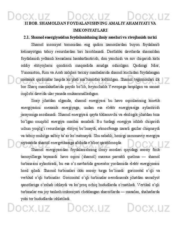 II BOB. SHAMOLDAN FOYDALANISHNING AMALIY AHAMIYATI VA
IMKONIYATLARI
2.1. Shamol energiyasidan foydalanishning ilmiy asoslari va rivojlanish tarixi
Shamol   insoniyat   tomonidan   eng   qadim   zamonlardan   buyon   foydalanib
kelinayotgan   tabiiy   resurslardan   biri   hisoblanadi.   Dastlabki   davrlarda   shamoldan
foydalanish  yelkanli  kemalarni   harakatlantirish,   don  yanchish   va  suv  chiqarish   kabi
oddiy   ehtiyojlarni   qondirish   maqsadida   amalga   oshirilgan.   Qadimgi   Misr,
Yunoniston, Rim va Arab xalqlari tarixiy manbalarida shamol kuchidan foydalangan
mexanik qurilmalar haqida ko’plab ma’lumotlar keltirilgan. Shamol tegirmonlari ilk
bor  Sharq mamlakatlarida paydo bo’lib, keyinchalik Yevropaga tarqalgan va sanoat
inqilobi davrida ular yanada mukammallashgan.
Ilmiy   jihatdan   olganda,   shamol   energiyasi   bu   havo   oqimlarining   kinetik
energiyasini   mexanik   energiyaga,   undan   esa   elektr   energiyasiga   aylantirish
jarayoniga asoslanadi. Shamol energiyasi qayta tiklanuvchi va ekologik jihatdan toza
bo’lgan   muqobil   energiya   manbai   sanaladi.   Bu   turdagi   energiya   ishlab   chiqarish
uchun yoqilg’i  resurslariga  ehtiyoj  bo’lmaydi, atmosferaga  zararli   gazlar  chiqmaydi
va tabiiy muhitga salbiy ta’sir ko’rsatmaydi. Shu sababli, hozirgi zamonaviy energiya
siyosatida shamol energetikasiga alohida e’tibor qaratilmoqda.
Shamol   energiyasidan   foydalanishning   ilmiy   asoslari   quyidagi   asosiy   fizik
tamoyillarga   tayanadi:   havo   oqimi   (shamol)   maxsus   parrakli   qurilma   —   shamol
turbinasini   aylantiradi, bu esa o’z navbatida generator yordamida elektr energiyasini
hosil   qiladi.   Shamol   turbinalari   ikki   asosiy   turga   bo’linadi:   gorizontal   o’qli   va
vertikal   o’qli   turbinalar.   Gorizontal   o’qli   turbinalar   aerodinamik   jihatdan   samolyot
qanotlariga o’xshab ishlaydi  va ko’proq ochiq hududlarda o’rnatiladi. Vertikal  o’qli
turbinalar esa joy tanlash imkoniyati cheklangan sharoitlarda — masalan, shaharlarda
yoki tor hududlarda ishlatiladi.